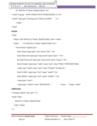 AKBAR PEERBHOY COLLEGE OF COMMERCE AND ECONOMICS 
T. Y. B. Sc. IT Adv. Java Journal 2014-15 
<h1>Roll No.31 Name: Shaikh Fahad </h1> 
<a href="reg.jsp" >NEW USER CLICK TO REGISTER</a><hr> 
<a href="login.jsp">Existing user CLICK to LOGIN </a> 
</body> 
</html> 
reg.jsp 
<html> 
<head><title>Roll No.31 Name: Shaikh Fahad </title></head> 
<body> <h1>Roll No.31 Name: Shaikh Fahad </h1> 
<form action="register.jsp"> 
Enter Name<input type="text" name="uid" ><br> 
Enter Password<input type="password" name="pass" ><br> 
Re-Enter Password<input type="password" name="repass"><br> 
Select Gender<input type="radio" name="gen" value="Male" CHECKED>Male 
<input type="radio" name="gen" value="Female">Female<br> 
Enter E-Mail <input type="text" name="email"><br> 
Enter Mobile <input type="text" name="mobile" ><br> 
<input type="reset"> 
<input type="submit" value="REGISTER" > </form> </body></html> 
register.jsp 
<%@page import="java.sql.*" %> 
<head><title> 
Roll No.31 Name: Shaikh Fahad 
</title></head> 
<% 
Name of Student: Shaikh Fahad Subject: Adv. Java Teachers Sign: ______________________ 
Page 19 Roll No of Student: 31 Date: 19-09-14 
 