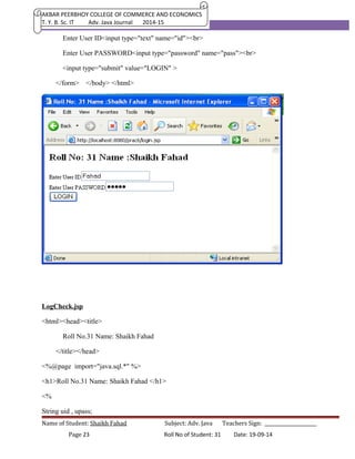 AKBAR PEERBHOY COLLEGE OF COMMERCE AND ECONOMICS 
T. Y. B. Sc. IT Adv. Java Journal 2014-15 
Enter User ID<input type="text" name="id"><br> 
Enter User PASSWORD<input type="password" name="pass"><br> 
<input type="submit" value="LOGIN" > 
</form> </body> </html> 
LogCheck.jsp 
<html><head><title> 
Roll No.31 Name: Shaikh Fahad 
</title></head> 
<%@page import="java.sql.*" %> 
<h1>Roll No.31 Name: Shaikh Fahad </h1> 
<% 
String uid , upass; 
Name of Student: Shaikh Fahad Subject: Adv. Java Teachers Sign: ______________________ 
Page 23 Roll No of Student: 31 Date: 19-09-14 
 