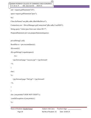 AKBAR PEERBHOY COLLEGE OF COMMERCE AND ECONOMICS 
T. Y. B. Sc. IT Adv. Java Journal 2014-15 
uid = request.getParameter("id"); 
upass=request.getParameter("pass"); 
try{ 
Class.forName("sun.jdbc.odbc.JdbcOdbcDriver"); 
Connection con = DriverManager.getConnection("jdbc:odbc:UserDSN"); 
String query="select pass from user where ID=?"; 
PreparedStatement pst=con.prepareStatement(query); 
pst.setString(1,uid); 
ResultSet rs = pst.executeQuery(); 
if(rs.next()){ 
if(rs.getString(1).equals(upass)) 
{%> 
<jsp:forward page="success.jsp"></jsp:forward> 
<% 
} 
else{ 
%> 
<jsp:forward page="fail.jsp"></jsp:forward> 
<% 
} 
} 
else {out.println("USER NOT EXIST");} 
}catch(Exception e){out.print(e);} 
%> 
Name of Student: Shaikh Fahad Subject: Adv. Java Teachers Sign: ______________________ 
Page 24 Roll No of Student: 31 Date: 19-09-14 
 