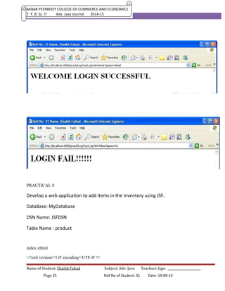 AKBAR PEERBHOY COLLEGE OF COMMERCE AND ECONOMICS 
T. Y. B. Sc. IT Adv. Java Journal 2014-15 
PRACTICAL 8 
Develop a web application to add items in the inventory using JSF. 
DataBase: MyDatabase 
DSN Name: JSFDSN 
Table Name : product 
index.xhtml 
<?xml version='1.0' encoding='UTF-8' ?> 
Name of Student: Shaikh Fahad Subject: Adv. Java Teachers Sign: ______________________ 
Page 25 Roll No of Student: 31 Date: 19-09-14 
 