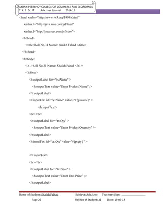 AKBAR PEERBHOY COLLEGE OF COMMERCE AND ECONOMICS 
T. Y. B. Sc. IT Adv. Java Journal 2014-15 
<html xmlns="http://www.w3.org/1999/xhtml" 
xmlns:h="http://java.sun.com/jsf/html" 
xmlns:f="http://java.sun.com/jsf/core"> 
<h:head> 
<title>Roll No.31 Name: Shaikh Fahad </title> 
</h:head> 
<h:body> 
<h1>Roll No.31 Name: Shaikh Fahad </h1> 
<h:form> 
<h:outputLabel for="txtName" > 
<h:outputText value="Enter Product Name" /> 
</h:outputLabel> 
<h:inputText id="txtName" value="#{p.name}" > 
</h:inputText> 
<br></br> 
<h:outputLabel for="txtQty" > 
<h:outputText value="Enter Product Quantity" /> 
</h:outputLabel> 
<h:inputText id="txtQty" value="#{p.qty}" > 
</h:inputText> 
<br></br> 
<h:outputLabel for="txtPrice" > 
<h:outputText value="Enter Unit Price" /> 
</h:outputLabel> 
Name of Student: Shaikh Fahad Subject: Adv. Java Teachers Sign: ______________________ 
Page 26 Roll No of Student: 31 Date: 19-09-14 
 