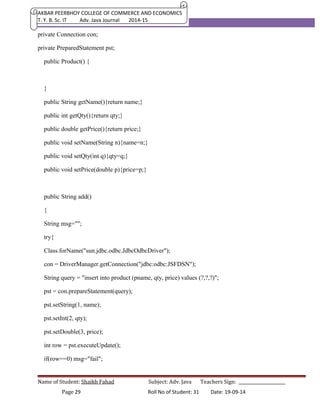 AKBAR PEERBHOY COLLEGE OF COMMERCE AND ECONOMICS 
T. Y. B. Sc. IT Adv. Java Journal 2014-15 
private Connection con; 
private PreparedStatement pst; 
public Product() { 
} 
public String getName(){return name;} 
public int getQty(){return qty;} 
public double getPrice(){return price;} 
public void setName(String n){name=n;} 
public void setQty(int q){qty=q;} 
public void setPrice(double p){price=p;} 
public String add() 
{ 
String msg=""; 
try{ 
Class.forName("sun.jdbc.odbc.JdbcOdbcDriver"); 
con = DriverManager.getConnection("jdbc:odbc:JSFDSN"); 
String query = "insert into product (pname, qty, price) values (?,?,?)"; 
pst = con.prepareStatement(query); 
pst.setString(1, name); 
pst.setInt(2, qty); 
pst.setDouble(3, price); 
int row = pst.executeUpdate(); 
if(row==0) msg="fail"; 
Name of Student: Shaikh Fahad Subject: Adv. Java Teachers Sign: ______________________ 
Page 29 Roll No of Student: 31 Date: 19-09-14 
 
