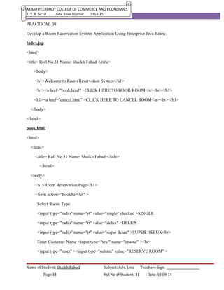 AKBAR PEERBHOY COLLEGE OF COMMERCE AND ECONOMICS 
T. Y. B. Sc. IT Adv. Java Journal 2014-15 
PRACTICAL 09 
Develop a Room Reservation System Application Using Enterprise Java Beans. 
Index.jsp 
<html> 
<title> Roll No.31 Name: Shaikh Fahad </title> 
<body> 
<h1>Welcome to Room Reservation System</h1> 
<h1><a href="book.html" >CLICK HERE TO BOOK ROOM</a><br></h1> 
<h1><a href="cancel.html" >CLICK HERE TO CANCEL ROOM</a><br></h1> 
</body> 
</html> 
book.html 
<html> 
<head> 
<title> Roll No.31 Name: Shaikh Fahad </title> 
</head> 
<body> 
<h1>Room Reservation Page</h1> 
<form action="bookServlet" > 
Select Room Type 
<input type="radio" name="rt" value="single" checked >SINGLE 
<input type="radio" name="rt" value="delux" >DELUX 
<input type="radio" name="rt" value="super delux" >SUPER DELUX<br> 
Enter Customer Name <input type="text" name="cname" ><br> 
<input type="reset" ><input type="submit" value="RESERVE ROOM" > 
Name of Student: Shaikh Fahad Subject: Adv. Java Teachers Sign: ______________________ 
Page 33 Roll No of Student: 31 Date: 19-09-14 
 
