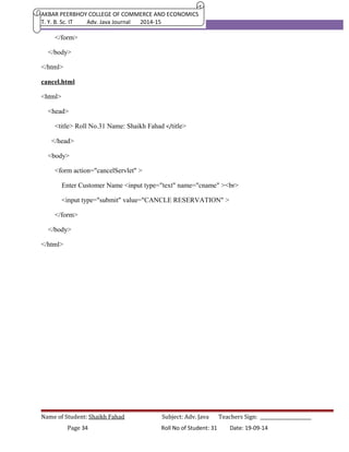 AKBAR PEERBHOY COLLEGE OF COMMERCE AND ECONOMICS 
T. Y. B. Sc. IT Adv. Java Journal 2014-15 
</form> 
</body> 
</html> 
cancel.html 
<html> 
<head> 
<title> Roll No.31 Name: Shaikh Fahad </title> 
</head> 
<body> 
<form action="cancelServlet" > 
Enter Customer Name <input type="text" name="cname" ><br> 
<input type="submit" value="CANCLE RESERVATION" > 
</form> 
</body> 
</html> 
Name of Student: Shaikh Fahad Subject: Adv. Java Teachers Sign: ______________________ 
Page 34 Roll No of Student: 31 Date: 19-09-14 
 