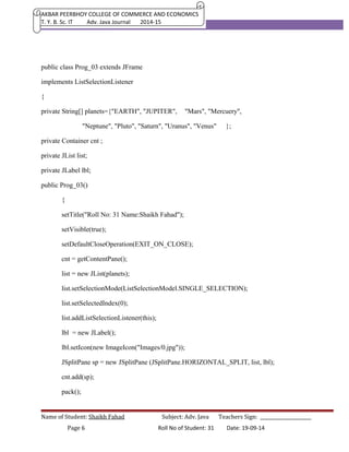 AKBAR PEERBHOY COLLEGE OF COMMERCE AND ECONOMICS 
T. Y. B. Sc. IT Adv. Java Journal 2014-15 
public class Prog_03 extends JFrame 
implements ListSelectionListener 
{ 
private String[] planets={"EARTH", "JUPITER", "Mars", "Mercuery", 
"Neptune", "Pluto", "Saturn", "Uranus", "Venus" }; 
private Container cnt ; 
private JList list; 
private JLabel lbl; 
public Prog_03() 
{ 
setTitle("Roll No: 31 Name:Shaikh Fahad"); 
setVisible(true); 
setDefaultCloseOperation(EXIT_ON_CLOSE); 
cnt = getContentPane(); 
list = new JList(planets); 
list.setSelectionMode(ListSelectionModel.SINGLE_SELECTION); 
list.setSelectedIndex(0); 
list.addListSelectionListener(this); 
lbl = new JLabel(); 
lbl.setIcon(new ImageIcon("Images/0.jpg")); 
JSplitPane sp = new JSplitPane (JSplitPane.HORIZONTAL_SPLIT, list, lbl); 
cnt.add(sp); 
pack(); 
Name of Student: Shaikh Fahad Subject: Adv. Java Teachers Sign: ______________________ 
Page 6 Roll No of Student: 31 Date: 19-09-14 
 