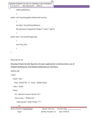 AKBAR PEERBHOY COLLEGE OF COMMERCE AND ECONOMICS 
T. Y. B. Sc. IT Adv. Java Journal 2014-15 
setResizable(false); 
} 
public void valueChanged(ListSelectionEvent lse) 
{ 
int index= list.getSelectedIndex(); 
lbl.setIcon(new ImageIcon("Images/"+index+".jpg")); 
} 
public static void main(String[] args) 
{ 
new Prog_03(); 
} 
} 
PRACTICAL 04 
Develop Simple Servlet Question Answer application to demonstrate use of 
HttpServletRequest and HttpServletResponse interfaces. 
INDEX.JSP 
<html> 
<head><title> 
Prog - 04 Roll No: 31 Name : Shaikh Fahad 
</title></head> 
<body> 
<h1> Question Answer Servlet</h1> 
<form action = "QAServlet" > 
<table bgcolor="pink" border="1"> 
<tr> 
Name of Student: Shaikh Fahad Subject: Adv. Java Teachers Sign: ______________________ 
Page 7 Roll No of Student: 31 Date: 19-09-14 
 