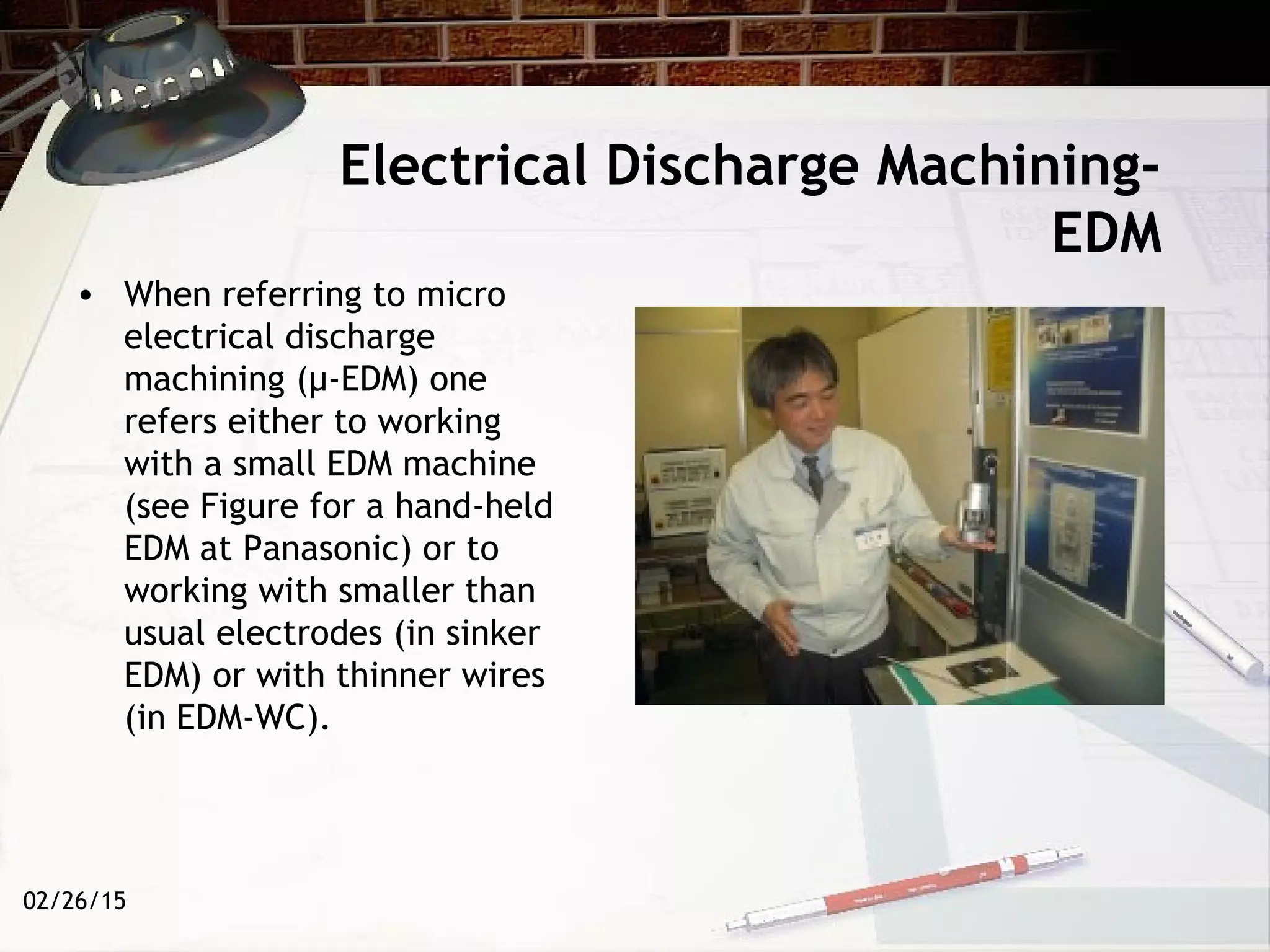 02/26/15
Electrical Discharge Machining-
EDM
• When referring to micro
electrical discharge
machining (µ-EDM) one
refers either to working
with a small EDM machine
(see Figure for a hand-held
EDM at Panasonic) or to
working with smaller than
usual electrodes (in sinker
EDM) or with thinner wires
(in EDM-WC).
 