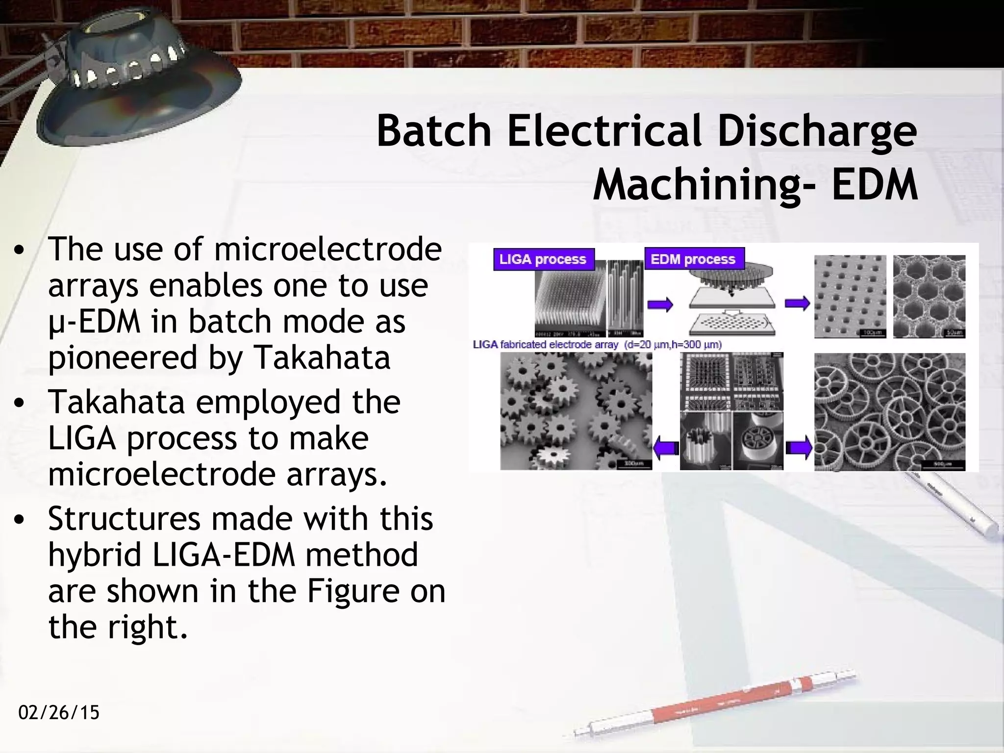 02/26/15
Batch Electrical Discharge
Machining- EDM
• The use of microelectrode
arrays enables one to use
µ-EDM in batch mode as
pioneered by Takahata
• Takahata employed the
LIGA process to make
microelectrode arrays.
• Structures made with this
hybrid LIGA-EDM method
are shown in the Figure on
the right.
 