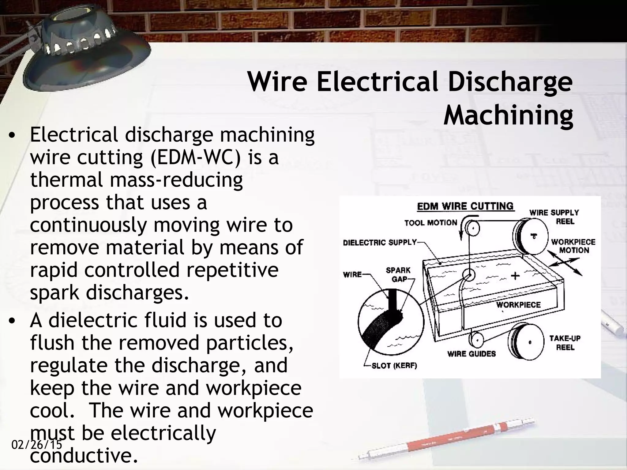 02/26/15
Wire Electrical Discharge
Machining
• Electrical discharge machining
wire cutting (EDM-WC) is a
thermal mass-reducing
process that uses a
continuously moving wire to
remove material by means of
rapid controlled repetitive
spark discharges. 
• A dielectric fluid is used to
flush the removed particles,
regulate the discharge, and
keep the wire and workpiece
cool.  The wire and workpiece
must be electrically
conductive.
 