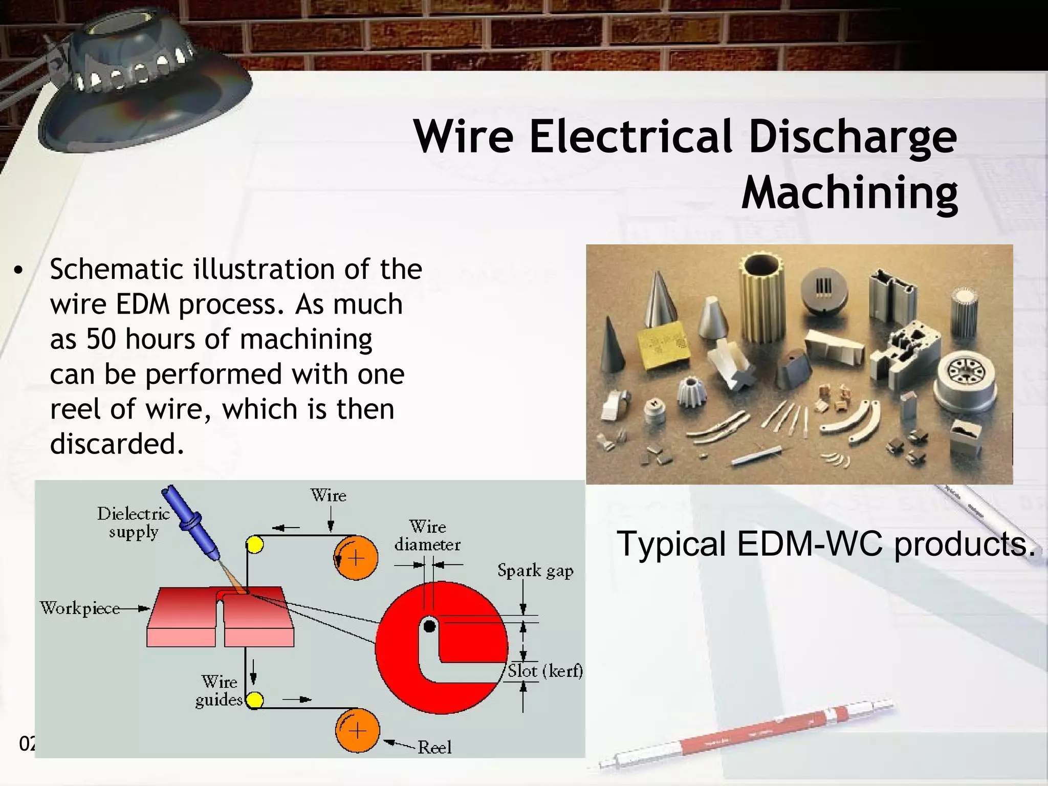 02/26/15
Wire Electrical Discharge
Machining
• Schematic illustration of the
wire EDM process. As much
as 50 hours of machining
can be performed with one
reel of wire, which is then
discarded.
Typical EDM-WC products.
 