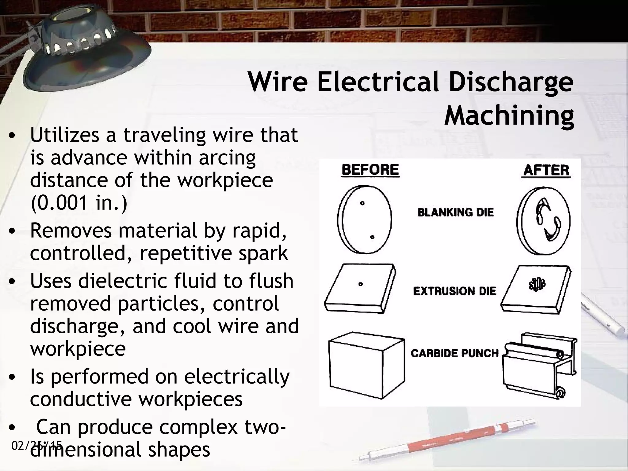 02/26/15
Wire Electrical Discharge
Machining
• Utilizes a traveling wire that
is advance within arcing
distance of the workpiece
(0.001 in.)
• Removes material by rapid,
controlled, repetitive spark
• Uses dielectric fluid to flush
removed particles, control
discharge, and cool wire and
workpiece
• Is performed on electrically
conductive workpieces
• Can produce complex two-
dimensional shapes
 