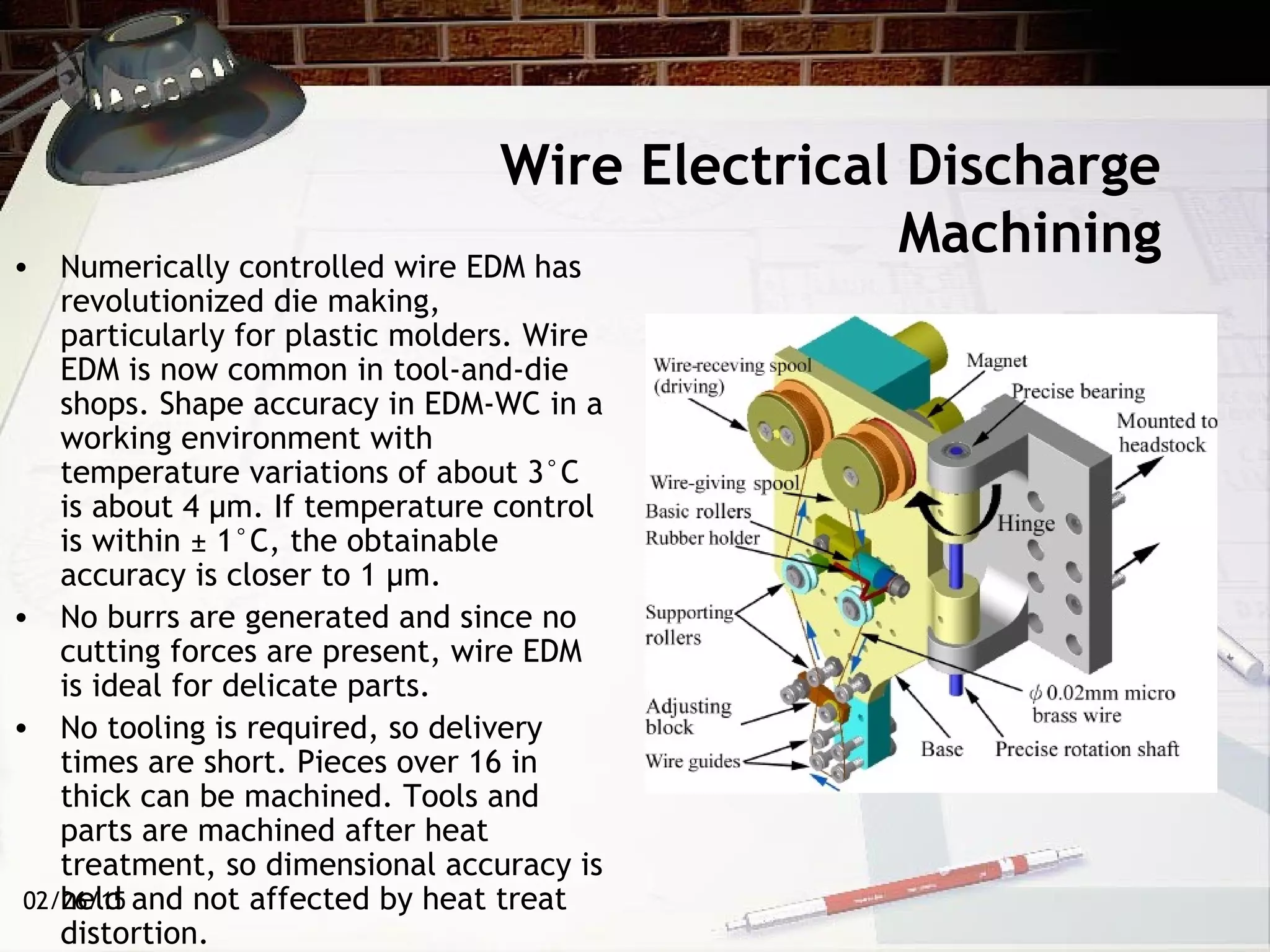 02/26/15
Wire Electrical Discharge
Machining• Numerically controlled wire EDM has
revolutionized die making,
particularly for plastic molders. Wire
EDM is now common in tool-and-die
shops. Shape accuracy in EDM-WC in a
working environment with
temperature variations of about 3°C
is about 4 µm. If temperature control
is within ± 1°C, the obtainable
accuracy is closer to 1 µm.
• No burrs are generated and since no
cutting forces are present, wire EDM
is ideal for delicate parts.
• No tooling is required, so delivery
times are short. Pieces over 16 in
thick can be machined. Tools and
parts are machined after heat
treatment, so dimensional accuracy is
held and not affected by heat treat
distortion.
 