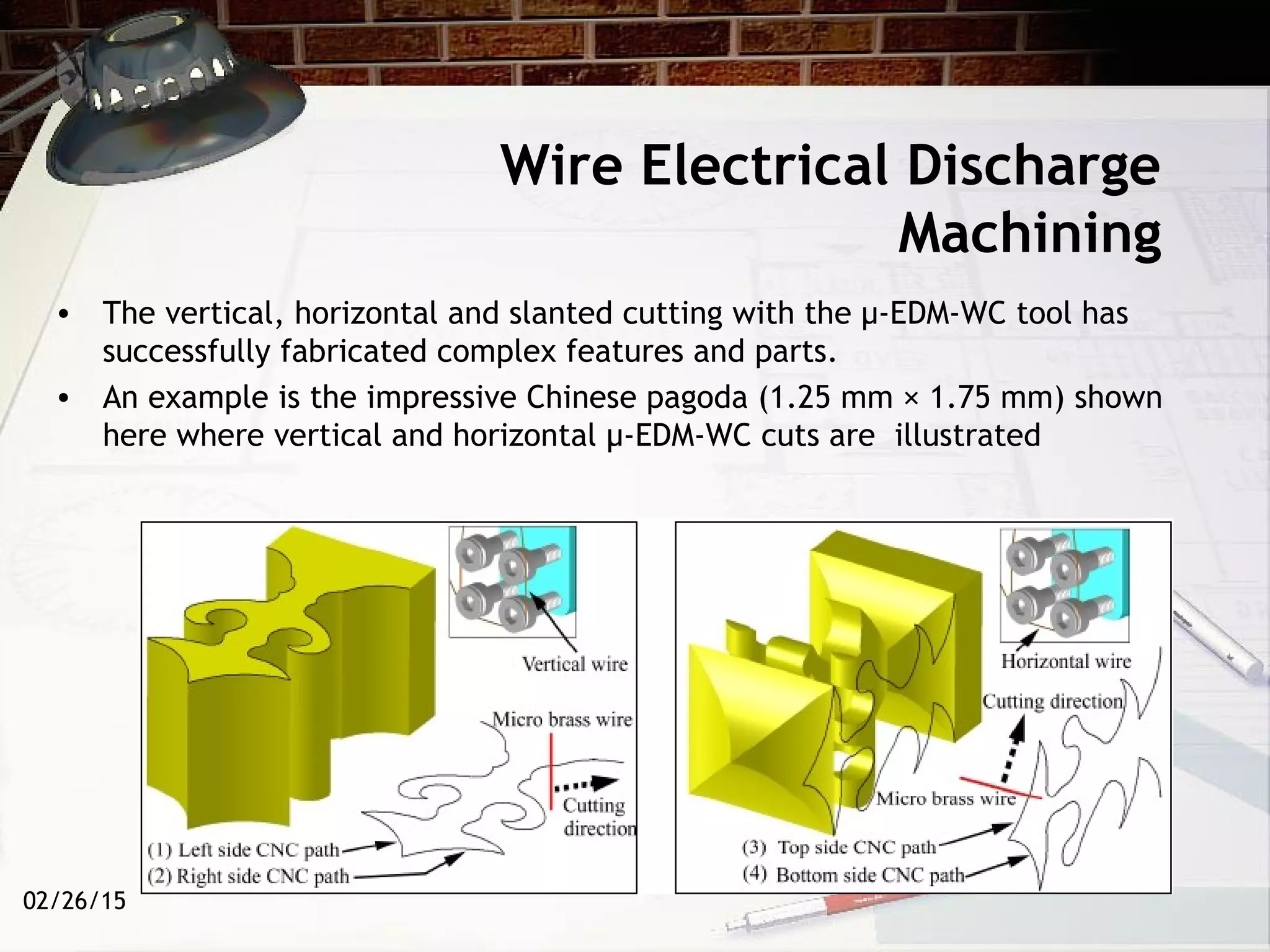 02/26/15
Wire Electrical Discharge
Machining
• The vertical, horizontal and slanted cutting with the µ-EDM-WC tool has
successfully fabricated complex features and parts.
• An example is the impressive Chinese pagoda (1.25 mm × 1.75 mm) shown
here where vertical and horizontal µ-EDM-WC cuts are illustrated
 