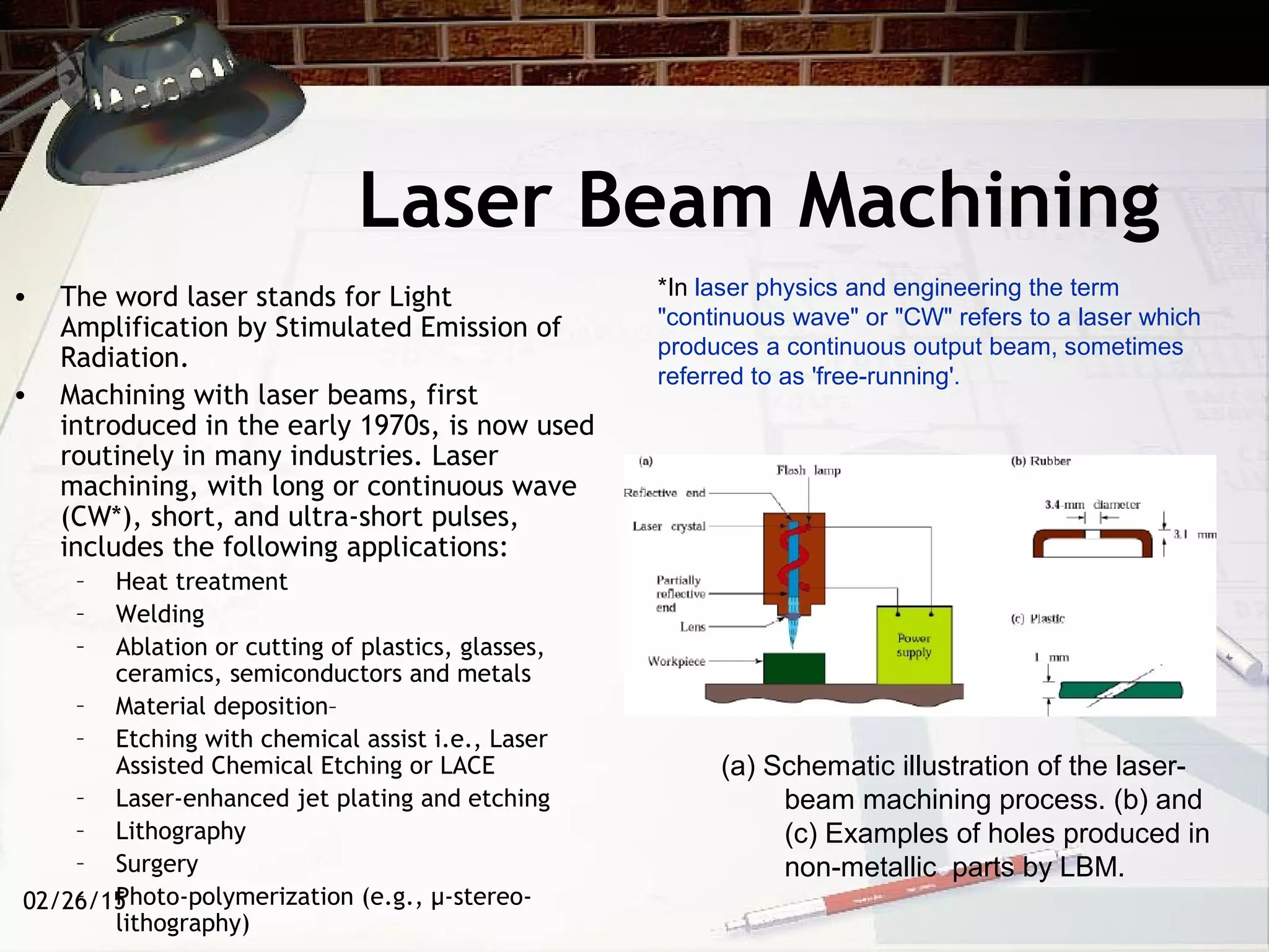 02/26/15
Laser Beam Machining
• The word laser stands for Light
Amplification by Stimulated Emission of
Radiation.
• Machining with laser beams, first
introduced in the early 1970s, is now used
routinely in many industries. Laser
machining, with long or continuous wave
(CW*), short, and ultra-short pulses,
includes the following applications:
– Heat treatment
– Welding
– Ablation or cutting of plastics, glasses,
ceramics, semiconductors and metals
– Material deposition–
– Etching with chemical assist i.e., Laser
Assisted Chemical Etching or LACE
– Laser-enhanced jet plating and etching
– Lithography
– Surgery
– Photo-polymerization (e.g., µ-stereo-
lithography)
(a) Schematic illustration of the laser-
beam machining process. (b) and
(c) Examples of holes produced in
non-metallic parts by LBM.
*In laser physics and engineering the term
"continuous wave" or "CW" refers to a laser which
produces a continuous output beam, sometimes
referred to as 'free-running'.
 