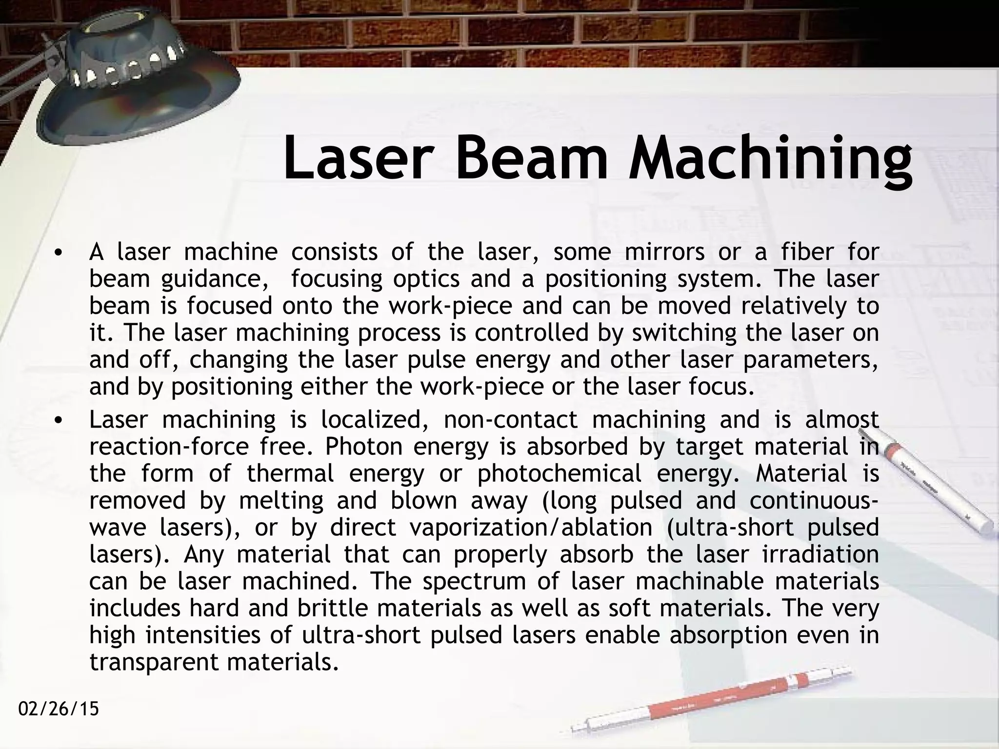 02/26/15
Laser Beam Machining
• A laser machine consists of the laser, some mirrors or a fiber for
beam guidance, focusing optics and a positioning system. The laser
beam is focused onto the work-piece and can be moved relatively to
it. The laser machining process is controlled by switching the laser on
and off, changing the laser pulse energy and other laser parameters,
and by positioning either the work-piece or the laser focus.
• Laser machining is localized, non-contact machining and is almost
reaction-force free. Photon energy is absorbed by target material in
the form of thermal energy or photochemical energy. Material is
removed by melting and blown away (long pulsed and continuous-
wave lasers), or by direct vaporization/ablation (ultra-short pulsed
lasers). Any material that can properly absorb the laser irradiation
can be laser machined. The spectrum of laser machinable materials
includes hard and brittle materials as well as soft materials. The very
high intensities of ultra-short pulsed lasers enable absorption even in
transparent materials.
 