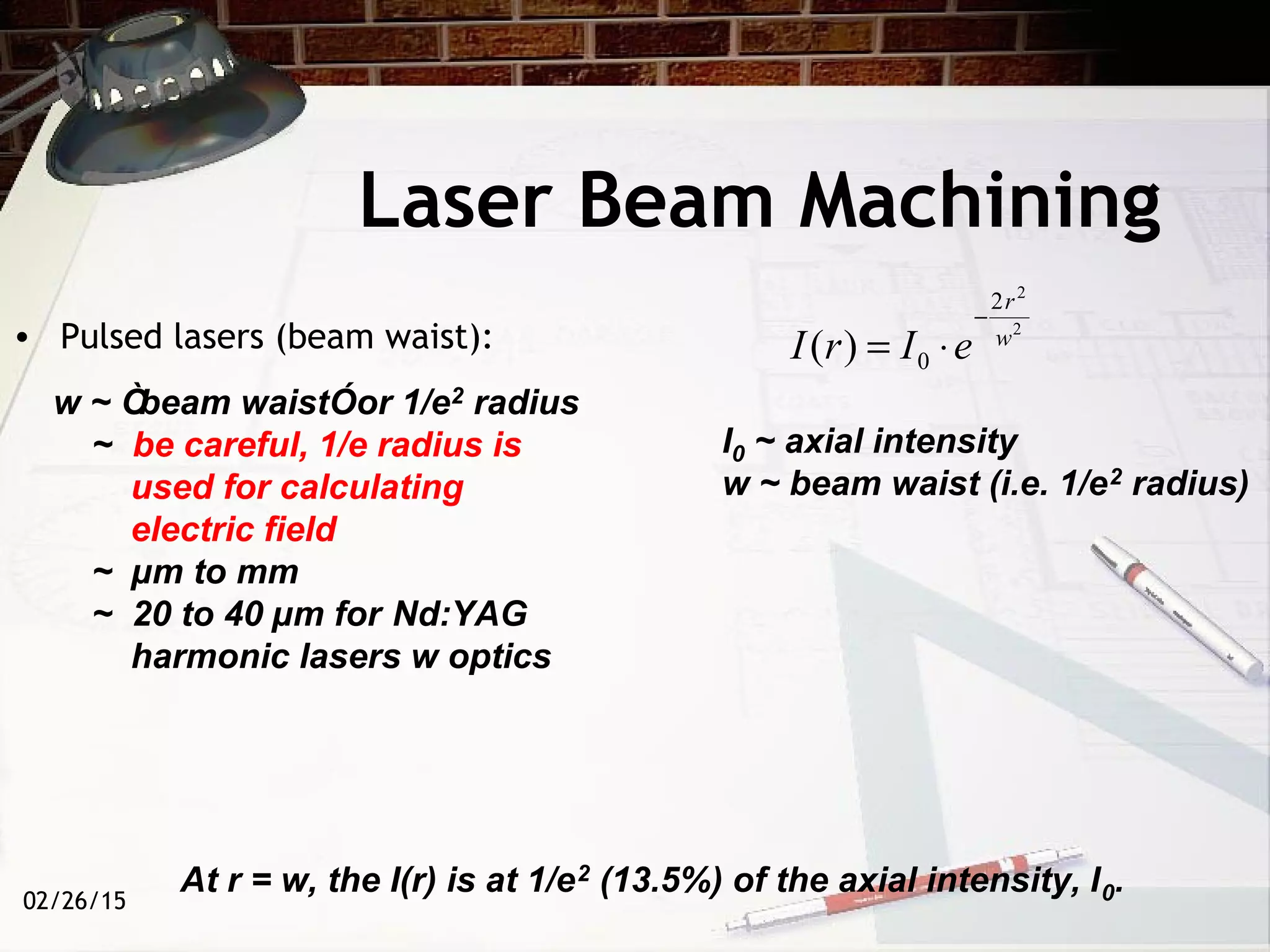 02/26/15
w ~ Òbeam waistÓor 1/e2 radius
~ be careful, 1/e radius is
used for calculating
electric field
~ µm to mm
~ 20 to 40 µm for Nd:YAG
harmonic lasers w optics
Laser Beam Machining
• Pulsed lasers (beam waist): 2
2
2
0)( w
r
eIrI
−
⋅=
I0 ~ axial intensity
w ~ beam waist (i.e. 1/e2 radius)
At r = w, the I(r) is at 1/e2 (13.5%) of the axial intensity, I0.
 