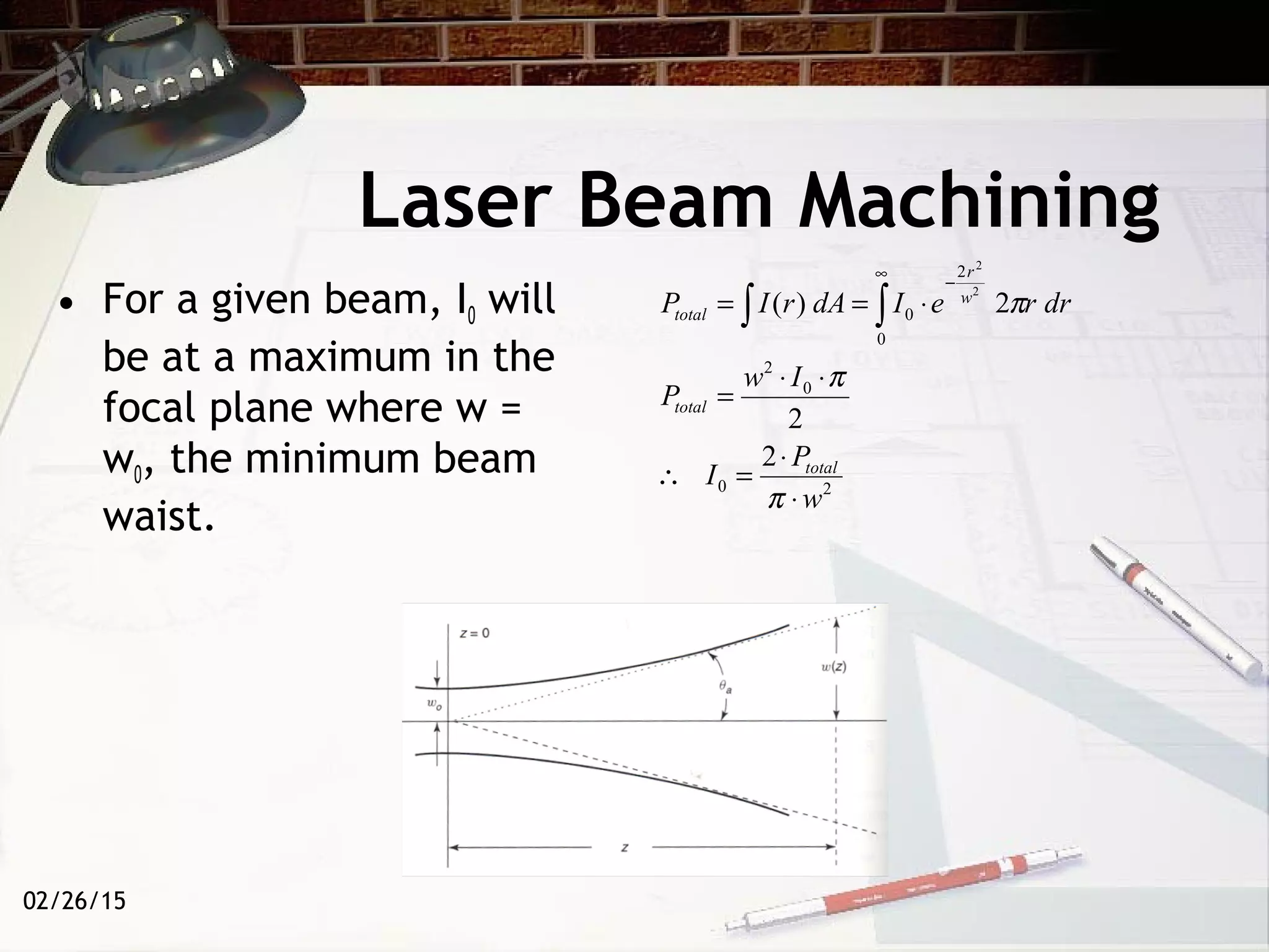 02/26/15
Laser Beam Machining
• For a given beam, I0 will
be at a maximum in the
focal plane where w =
w0, the minimum beam
waist.
20
0
2
0
2
0
2
2
2)(
2
2
w
P
I
Iw
P
drreIdArIP
total
total
w
r
total
⋅
⋅
=∴
⋅⋅
=
⋅== ∫∫
∞
−
π
π
π
 