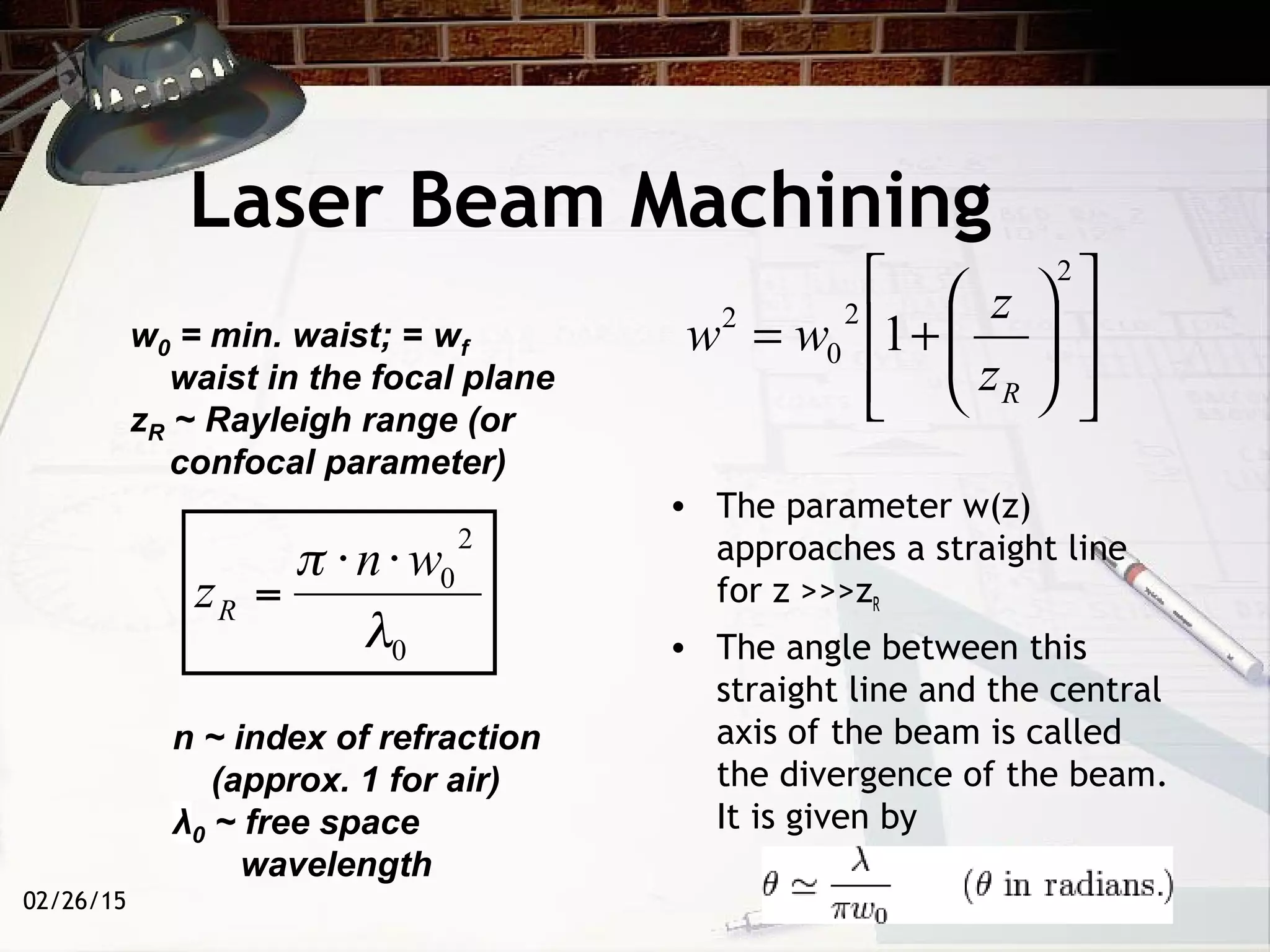 Laser Beam Machining
• The parameter w(z)
approaches a straight line
for z >>>zR
• The angle between this
straight line and the central
axis of the beam is called
the divergence of the beam.
It is given by
02/26/15














+=
2
2
0
2
1
Rz
z
www0 = min. waist; = wf
waist in the focal plane
zR ~ Rayleigh range (or
confocal parameter)
n ~ index of refraction
(approx. 1 for air)
0 ~ free space
wavelength
 