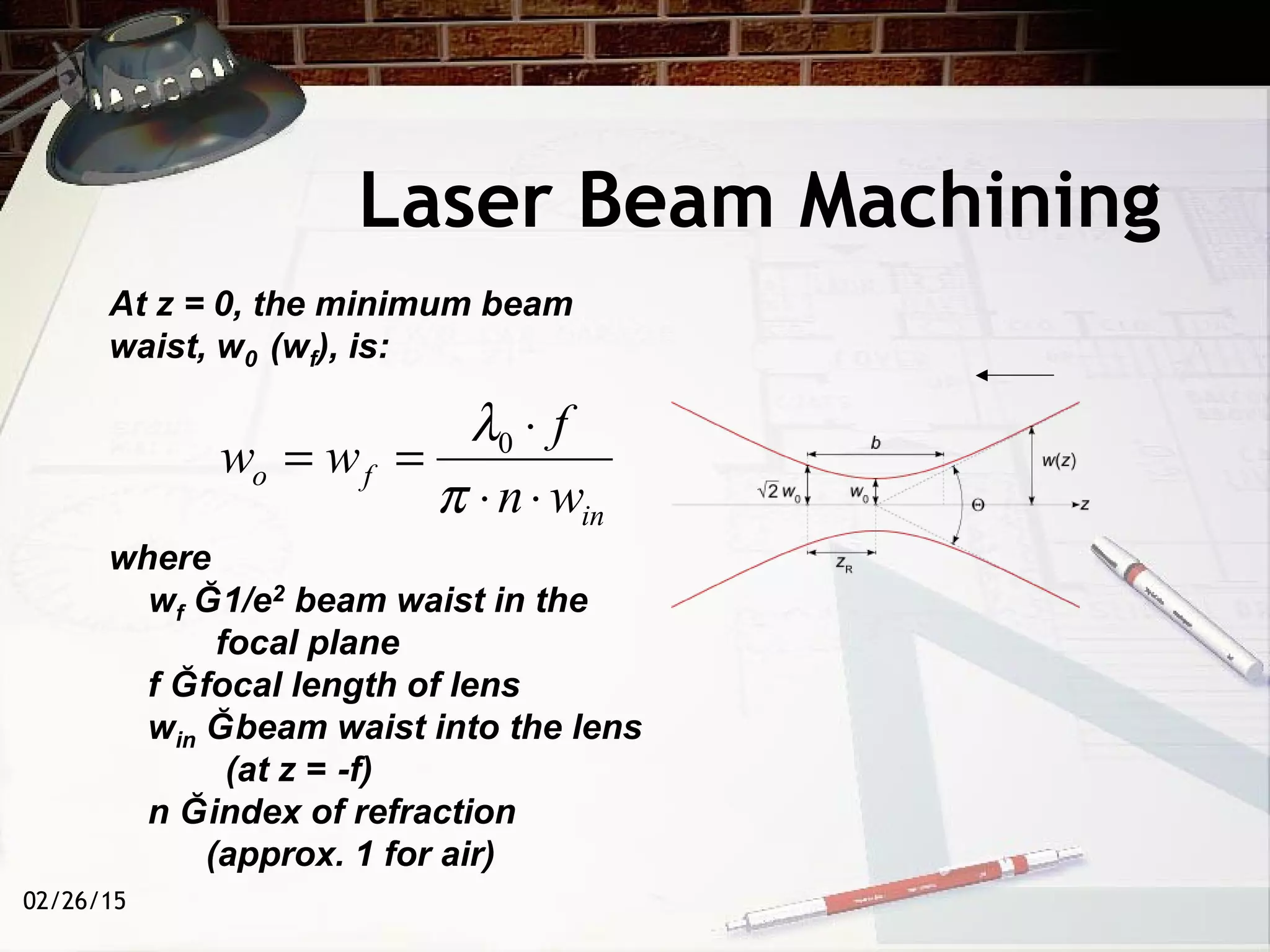 02/26/15
Laser Beam Machining
in
fo
wn
f
ww
⋅⋅
⋅
==
π
λ0
At z = 0, the minimum beam
waist, w0 (wf), is:
where
wf Ğ1/e2 beam waist in the
focal plane
f Ğfocal length of lens
win Ğbeam waist into the lens
(at z = -f)
n Ğindex of refraction
(approx. 1 for air)
 