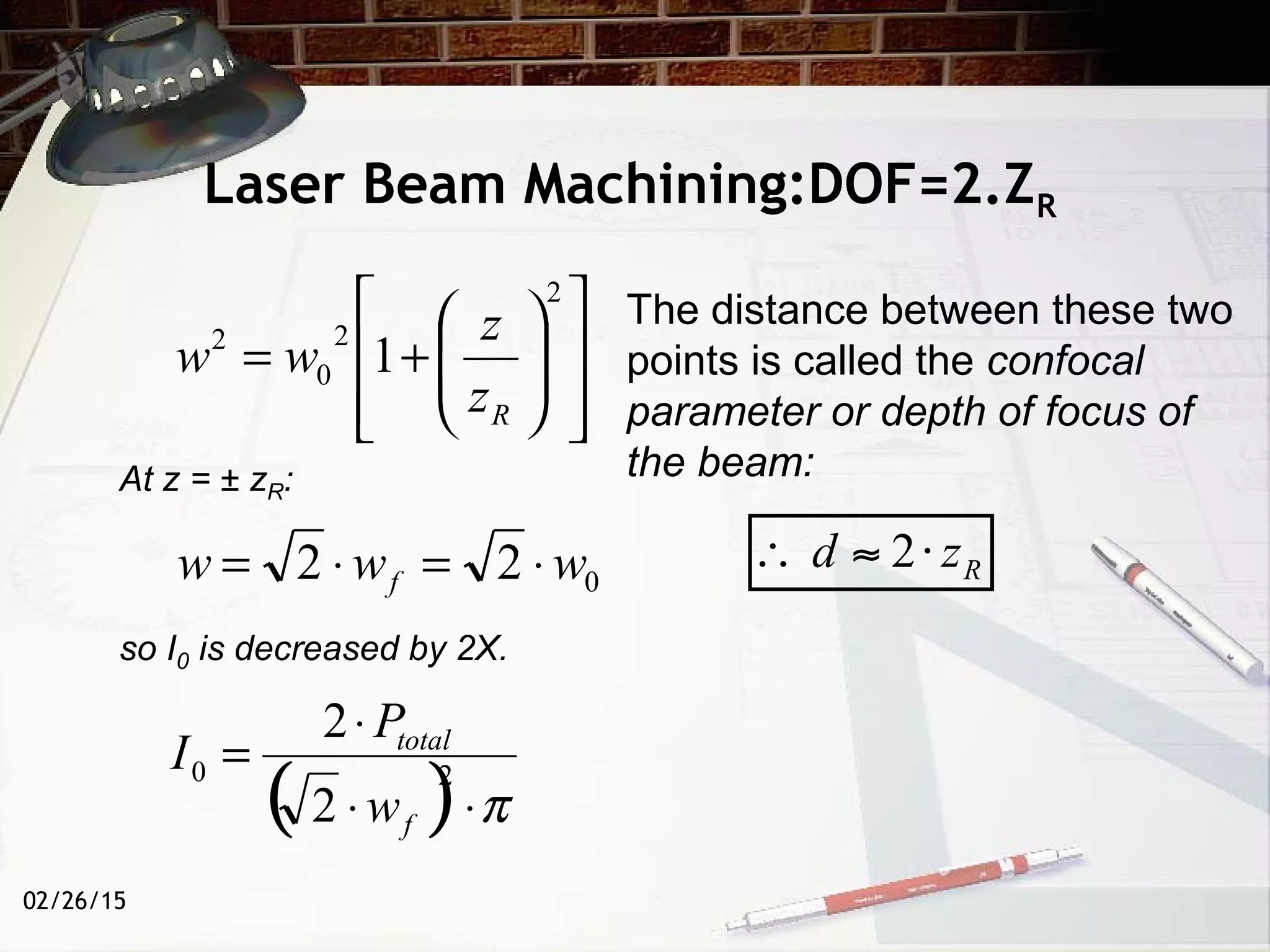 02/26/15
Laser Beam Machining:DOF=2.ZR
At z = ± zR:
so I0 is decreased by 2X.
022 www f ⋅=⋅=














+=
2
2
0
2
1
Rz
z
ww
( ) π⋅⋅
⋅
= 20
2
2
f
total
w
P
I
The distance between these two
points is called the confocal
parameter or depth of focus of
the beam:
 