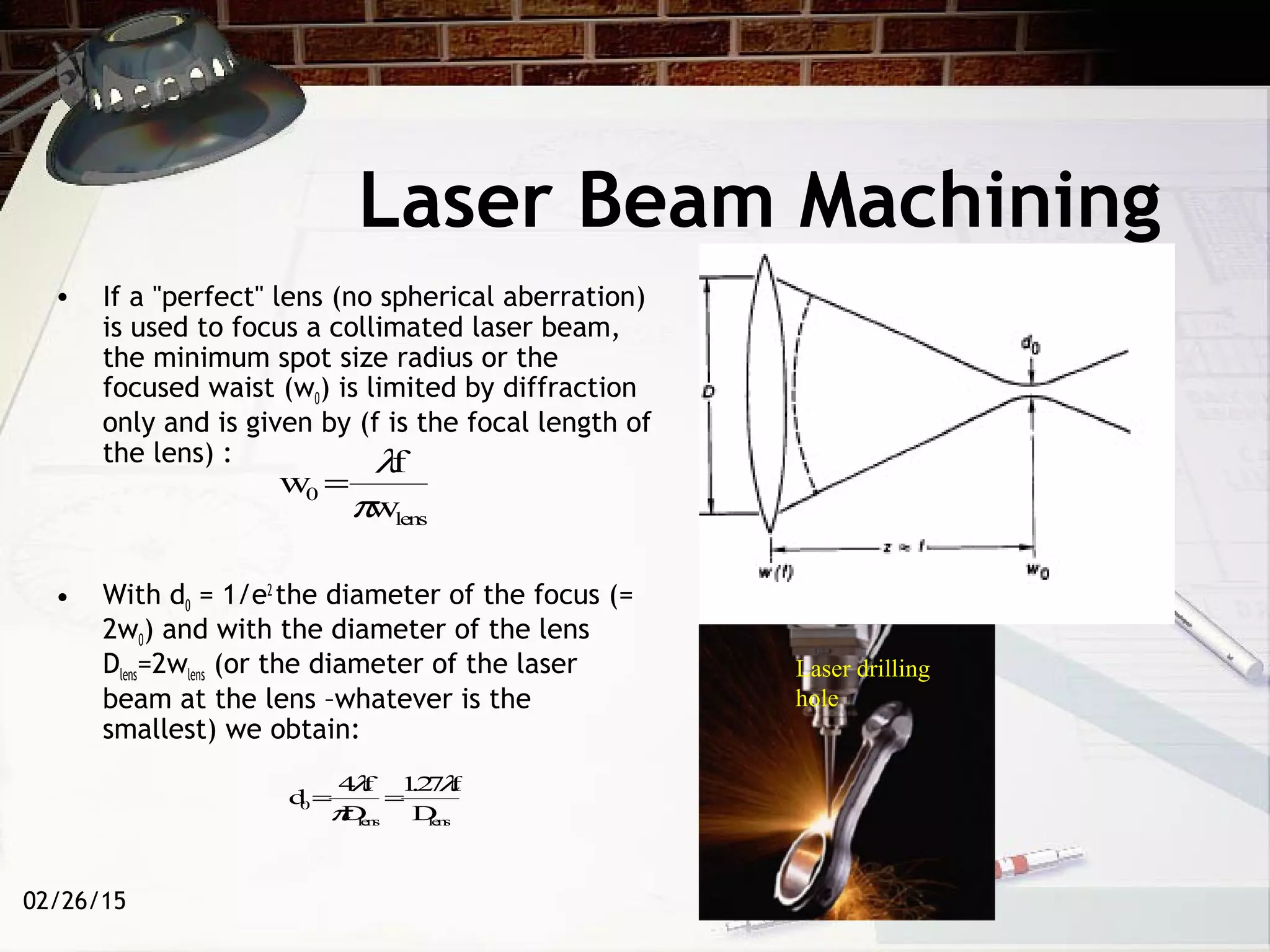 02/26/15
Laser Beam Machining
• If a "perfect" lens (no spherical aberration)
is used to focus a collimated laser beam,
the minimum spot size radius or the
focused waist (w0) is limited by diffraction
only and is given by (f is the focal length of
the lens) :
• With d0 = 1/e2
the diameter of the focus (=
2w0) and with the diameter of the lens
Dlens=2wlens (or the diameter of the laser
beam at the lens –whatever is the
smallest) we obtain:
w0 =
λf
πwlens
d0 =
4λf
πDlens
=
1.27λf
Dlens
Laser drilling
hole
 