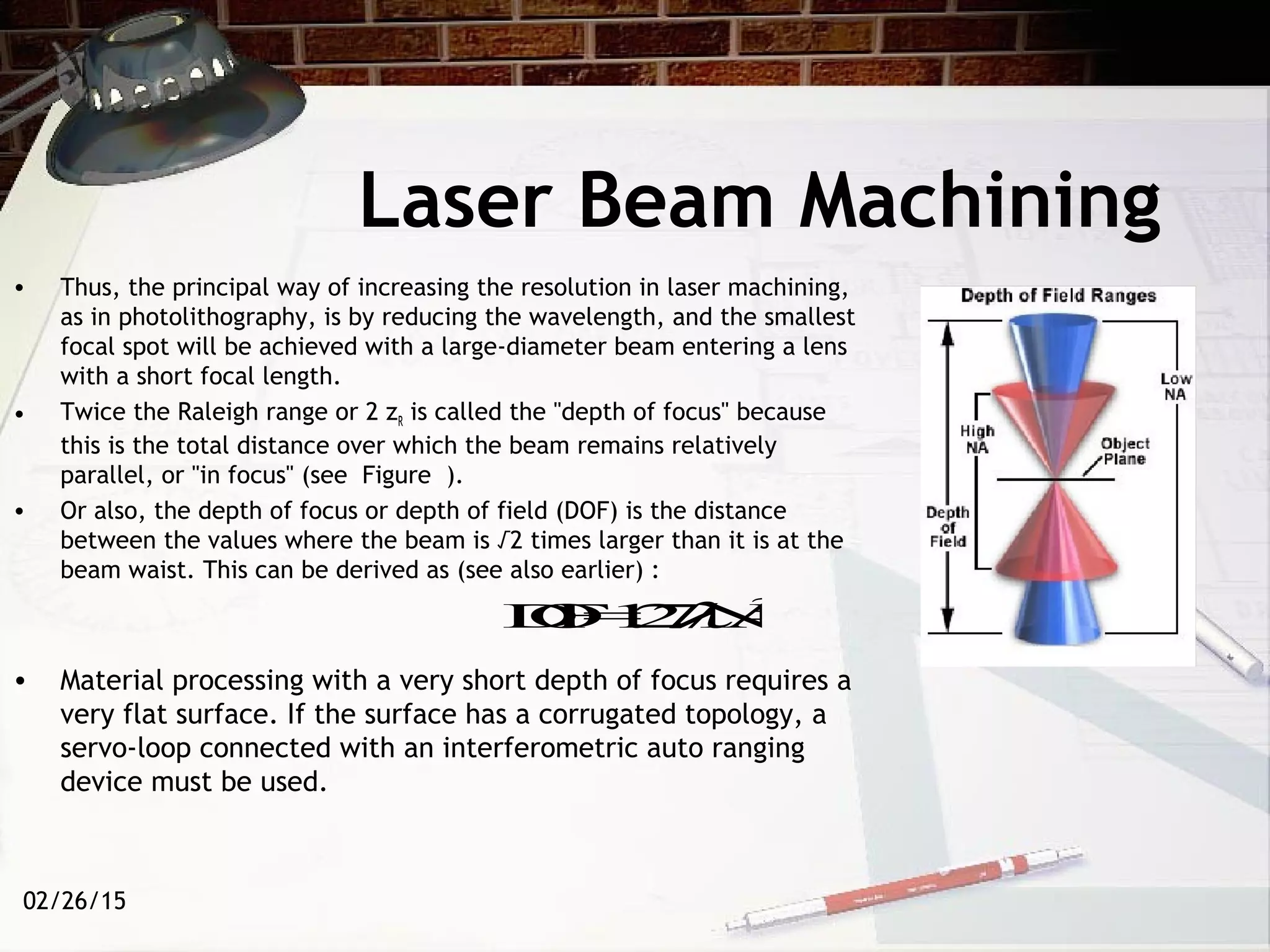 02/26/15
• Thus, the principal way of increasing the resolution in laser machining,
as in photolithography, is by reducing the wavelength, and the smallest
focal spot will be achieved with a large-diameter beam entering a lens
with a short focal length.
• Twice the Raleigh range or 2 zR is called the "depth of focus" because
this is the total distance over which the beam remains relatively
parallel, or "in focus" (see Figure ).
• Or also, the depth of focus or depth of field (DOF) is the distance
between the values where the beam is √2 times larger than it is at the
beam waist. This can be derived as (see also earlier) :
• Material processing with a very short depth of focus requires a
very flat surface. If the surface has a corrugated topology, a
servo-loop connected with an interferometric auto ranging
device must be used.
Laser Beam Machining
DOF=1.27λ/NA2
 