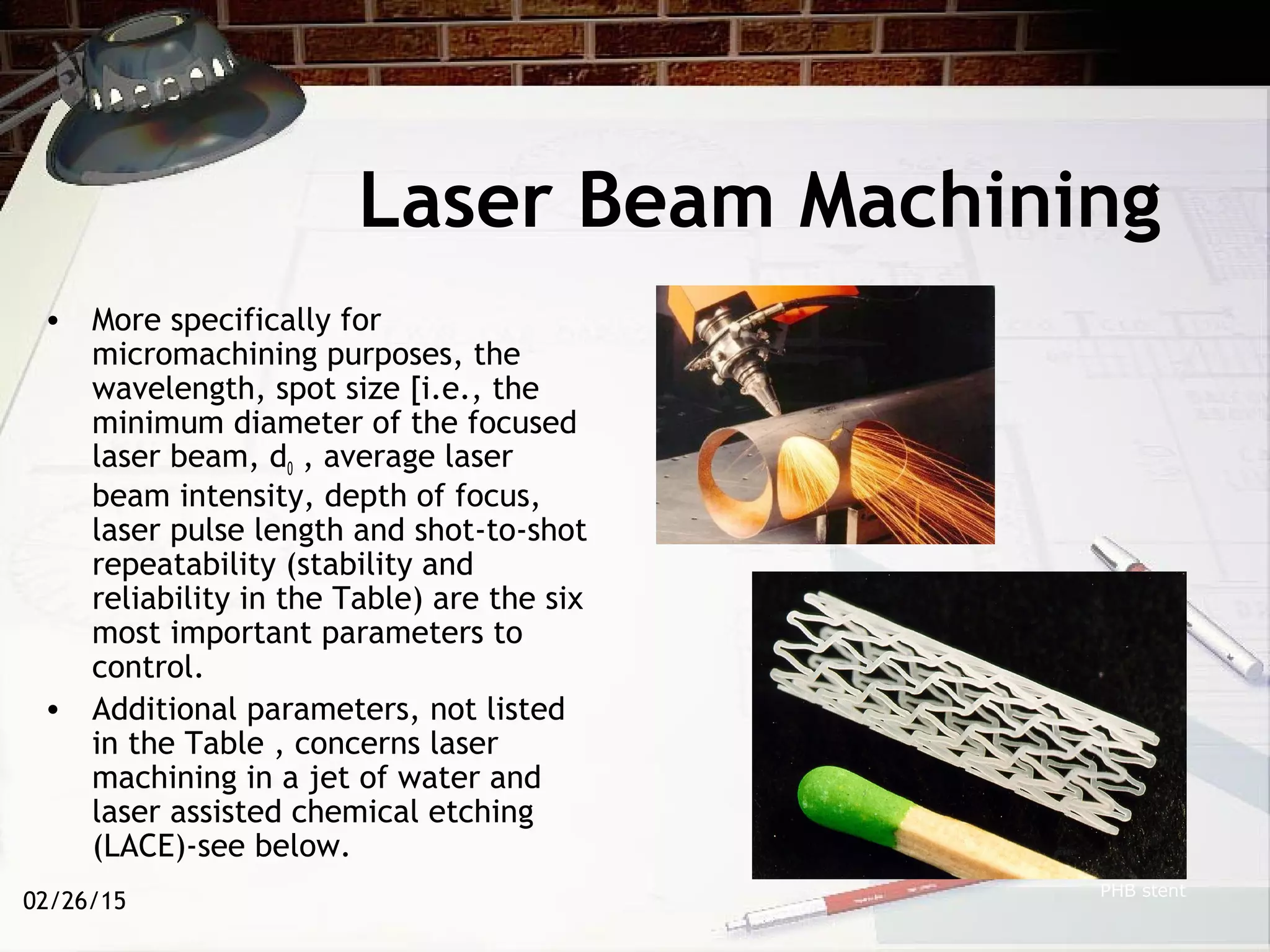 02/26/15
Laser Beam Machining
• More specifically for
micromachining purposes, the
wavelength, spot size [i.e., the
minimum diameter of the focused
laser beam, d0 , average laser
beam intensity, depth of focus,
laser pulse length and shot-to-shot
repeatability (stability and
reliability in the Table) are the six
most important parameters to
control.
• Additional parameters, not listed
in the Table , concerns laser
machining in a jet of water and
laser assisted chemical etching
(LACE)-see below.
PHB stent
 