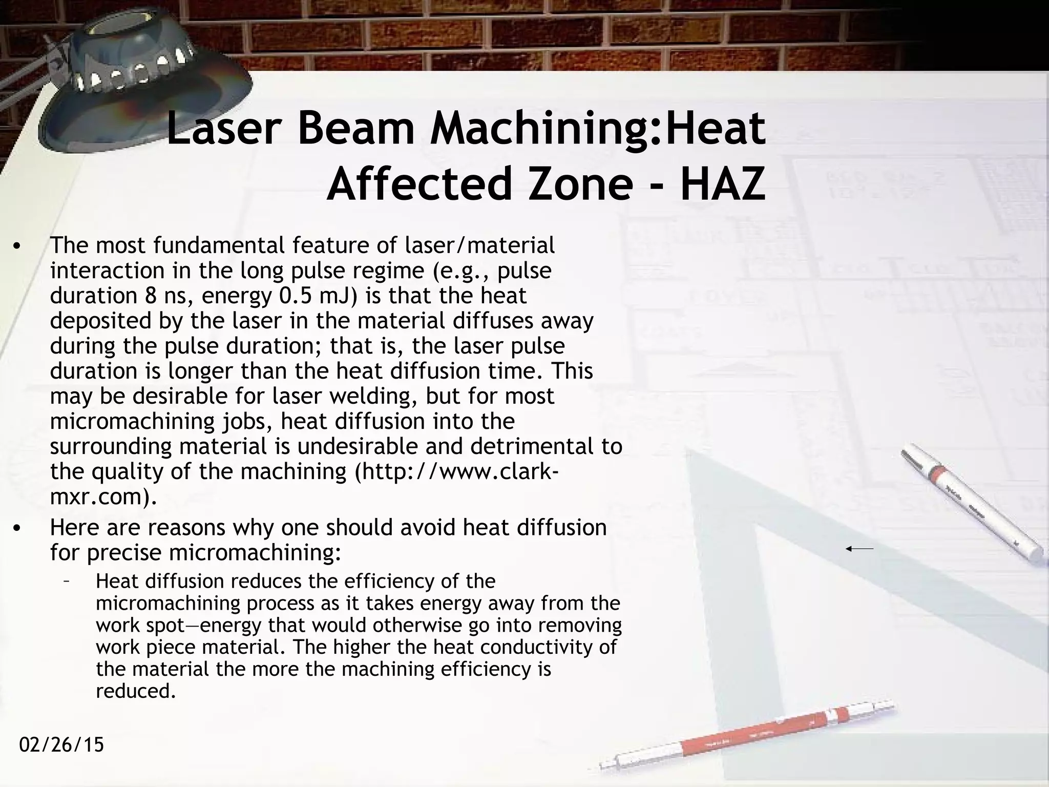 02/26/15
Laser Beam Machining:Heat
Affected Zone - HAZ
• The most fundamental feature of laser/material
interaction in the long pulse regime (e.g., pulse
duration 8 ns, energy 0.5 mJ) is that the heat
deposited by the laser in the material diffuses away
during the pulse duration; that is, the laser pulse
duration is longer than the heat diffusion time. This
may be desirable for laser welding, but for most
micromachining jobs, heat diffusion into the
surrounding material is undesirable and detrimental to
the quality of the machining (http://www.clark-
mxr.com).
• Here are reasons why one should avoid heat diffusion
for precise micromachining:
– Heat diffusion reduces the efficiency of the
micromachining process as it takes energy away from the
work spot—energy that would otherwise go into removing
work piece material. The higher the heat conductivity of
the material the more the machining efficiency is
reduced.
 