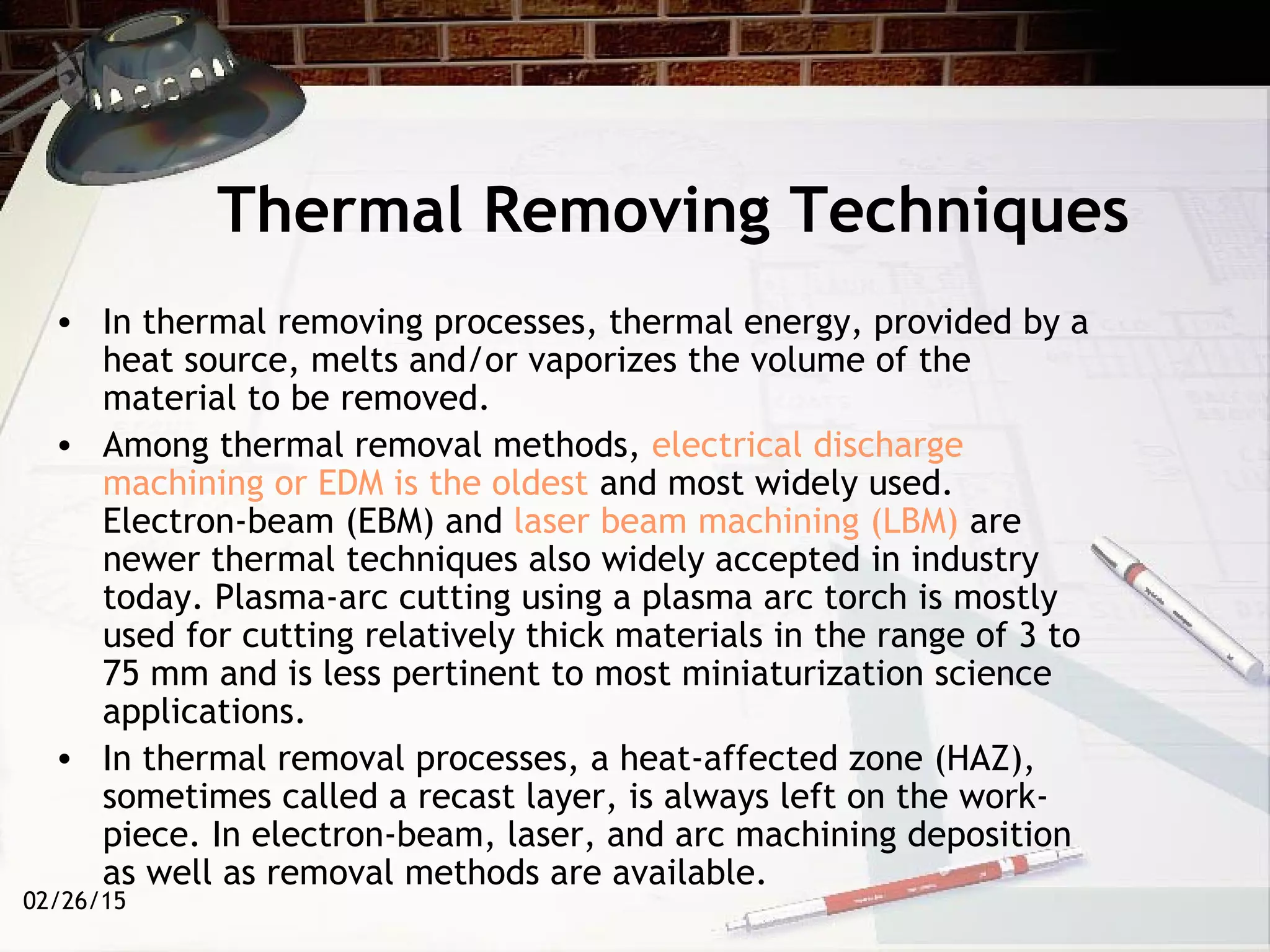 02/26/15
Thermal Removing Techniques
• In thermal removing processes, thermal energy, provided by a
heat source, melts and/or vaporizes the volume of the
material to be removed.
• Among thermal removal methods, electrical discharge
machining or EDM is the oldest and most widely used.
Electron-beam (EBM) and laser beam machining (LBM) are
newer thermal techniques also widely accepted in industry
today. Plasma-arc cutting using a plasma arc torch is mostly
used for cutting relatively thick materials in the range of 3 to
75 mm and is less pertinent to most miniaturization science
applications.
• In thermal removal processes, a heat-affected zone (HAZ),
sometimes called a recast layer, is always left on the work-
piece. In electron-beam, laser, and arc machining deposition
as well as removal methods are available.
 