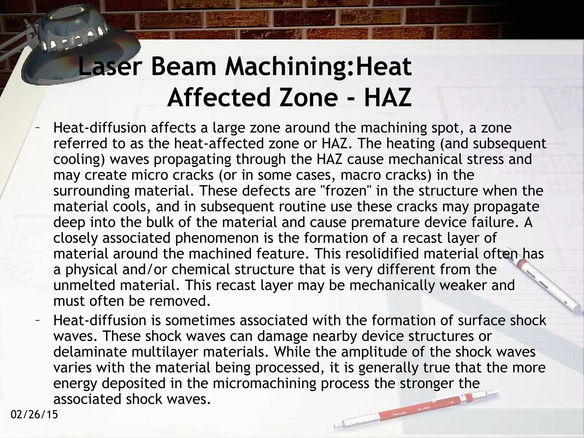 02/26/15
Laser Beam Machining:Heat
Affected Zone - HAZ
– Heat-diffusion affects a large zone around the machining spot, a zone
referred to as the heat-affected zone or HAZ. The heating (and subsequent
cooling) waves propagating through the HAZ cause mechanical stress and
may create micro cracks (or in some cases, macro cracks) in the
surrounding material. These defects are "frozen" in the structure when the
material cools, and in subsequent routine use these cracks may propagate
deep into the bulk of the material and cause premature device failure. A
closely associated phenomenon is the formation of a recast layer of
material around the machined feature. This resolidified material often has
a physical and/or chemical structure that is very different from the
unmelted material. This recast layer may be mechanically weaker and
must often be removed.
– Heat-diffusion is sometimes associated with the formation of surface shock
waves. These shock waves can damage nearby device structures or
delaminate multilayer materials. While the amplitude of the shock waves
varies with the material being processed, it is generally true that the more
energy deposited in the micromachining process the stronger the
associated shock waves.
 