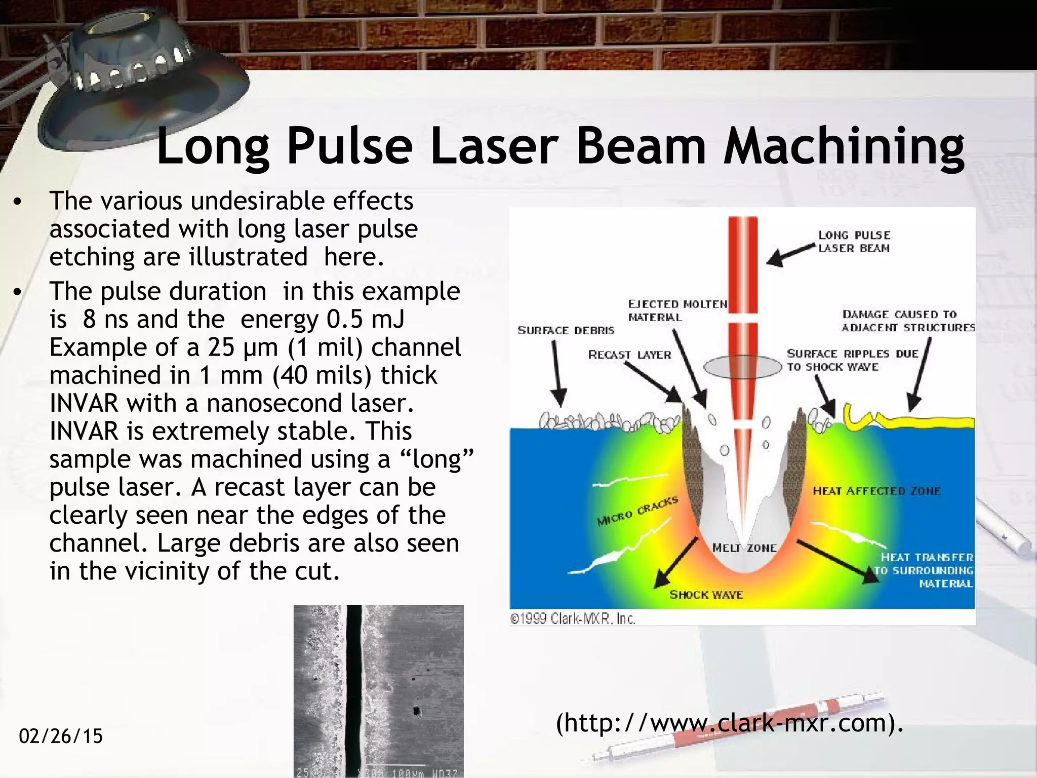 02/26/15
Long Pulse Laser Beam Machining
• The various undesirable effects
associated with long laser pulse
etching are illustrated here.
• The pulse duration in this example
is 8 ns and the energy 0.5 mJ
Example of a 25 µm (1 mil) channel
machined in 1 mm (40 mils) thick
INVAR with a nanosecond laser.
INVAR is extremely stable. This
sample was machined using a “long”
pulse laser. A recast layer can be
clearly seen near the edges of the
channel. Large debris are also seen
in the vicinity of the cut.
(http://www.clark-mxr.com).
 