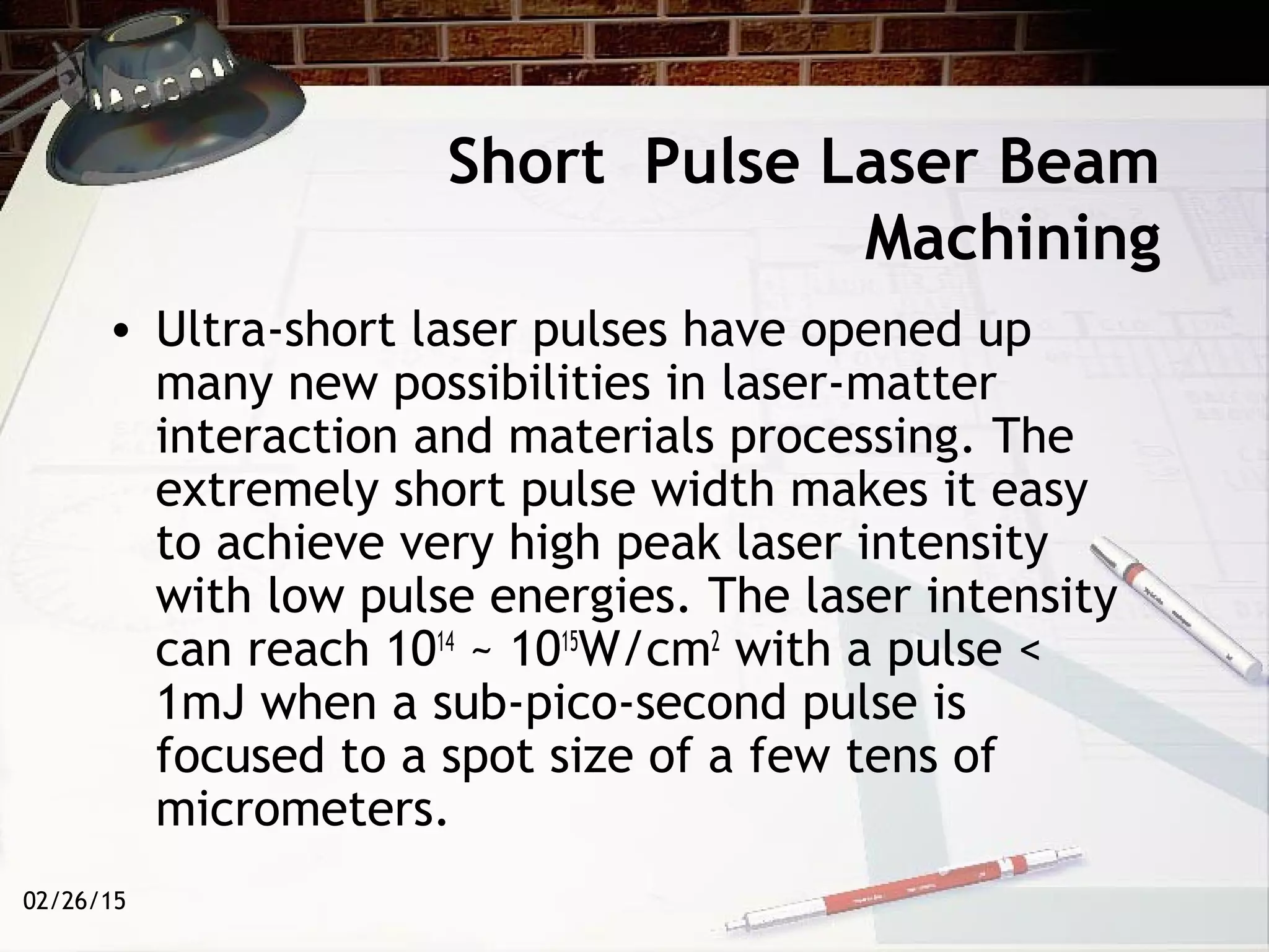 02/26/15
Short Pulse Laser Beam
Machining
• Ultra-short laser pulses have opened up
many new possibilities in laser-matter
interaction and materials processing. The
extremely short pulse width makes it easy
to achieve very high peak laser intensity
with low pulse energies. The laser intensity
can reach 1014
~ 1015
W/cm2
with a pulse <
1mJ when a sub-pico-second pulse is
focused to a spot size of a few tens of
micrometers.
 