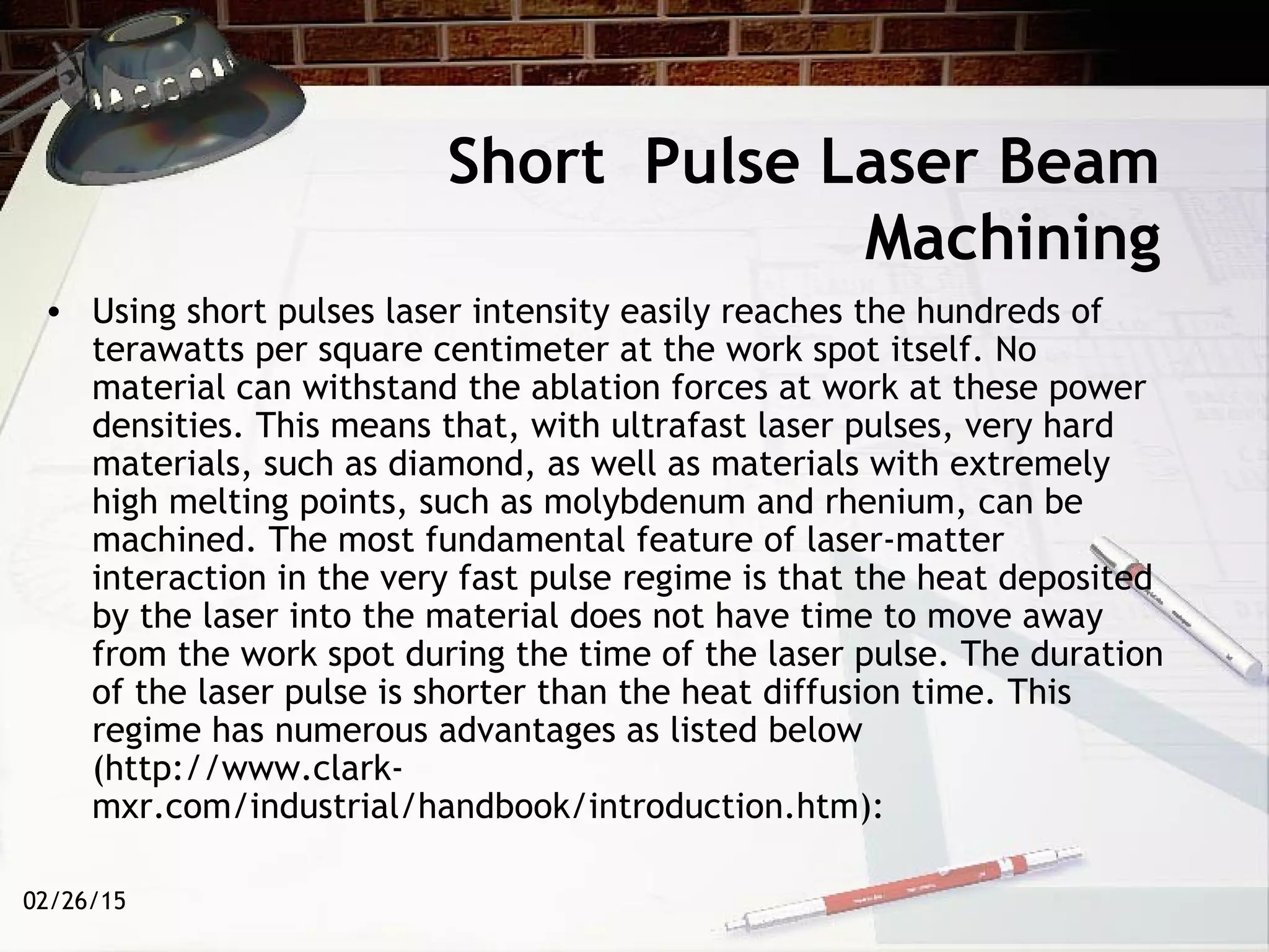 02/26/15
• Using short pulses laser intensity easily reaches the hundreds of
terawatts per square centimeter at the work spot itself. No
material can withstand the ablation forces at work at these power
densities. This means that, with ultrafast laser pulses, very hard
materials, such as diamond, as well as materials with extremely
high melting points, such as molybdenum and rhenium, can be
machined. The most fundamental feature of laser-matter
interaction in the very fast pulse regime is that the heat deposited
by the laser into the material does not have time to move away
from the work spot during the time of the laser pulse. The duration
of the laser pulse is shorter than the heat diffusion time. This
regime has numerous advantages as listed below
(http://www.clark-
mxr.com/industrial/handbook/introduction.htm):
Short Pulse Laser Beam
Machining
 