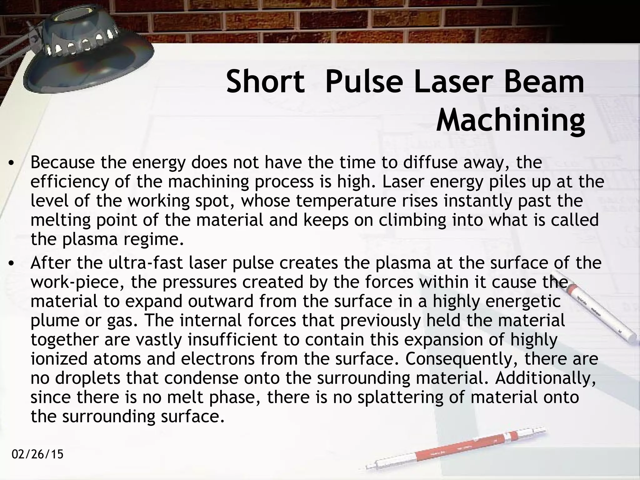 02/26/15
Short Pulse Laser Beam
Machining
• Because the energy does not have the time to diffuse away, the
efficiency of the machining process is high. Laser energy piles up at the
level of the working spot, whose temperature rises instantly past the
melting point of the material and keeps on climbing into what is called
the plasma regime.
• After the ultra-fast laser pulse creates the plasma at the surface of the
work-piece, the pressures created by the forces within it cause the
material to expand outward from the surface in a highly energetic
plume or gas. The internal forces that previously held the material
together are vastly insufficient to contain this expansion of highly
ionized atoms and electrons from the surface. Consequently, there are
no droplets that condense onto the surrounding material. Additionally,
since there is no melt phase, there is no splattering of material onto
the surrounding surface.
 