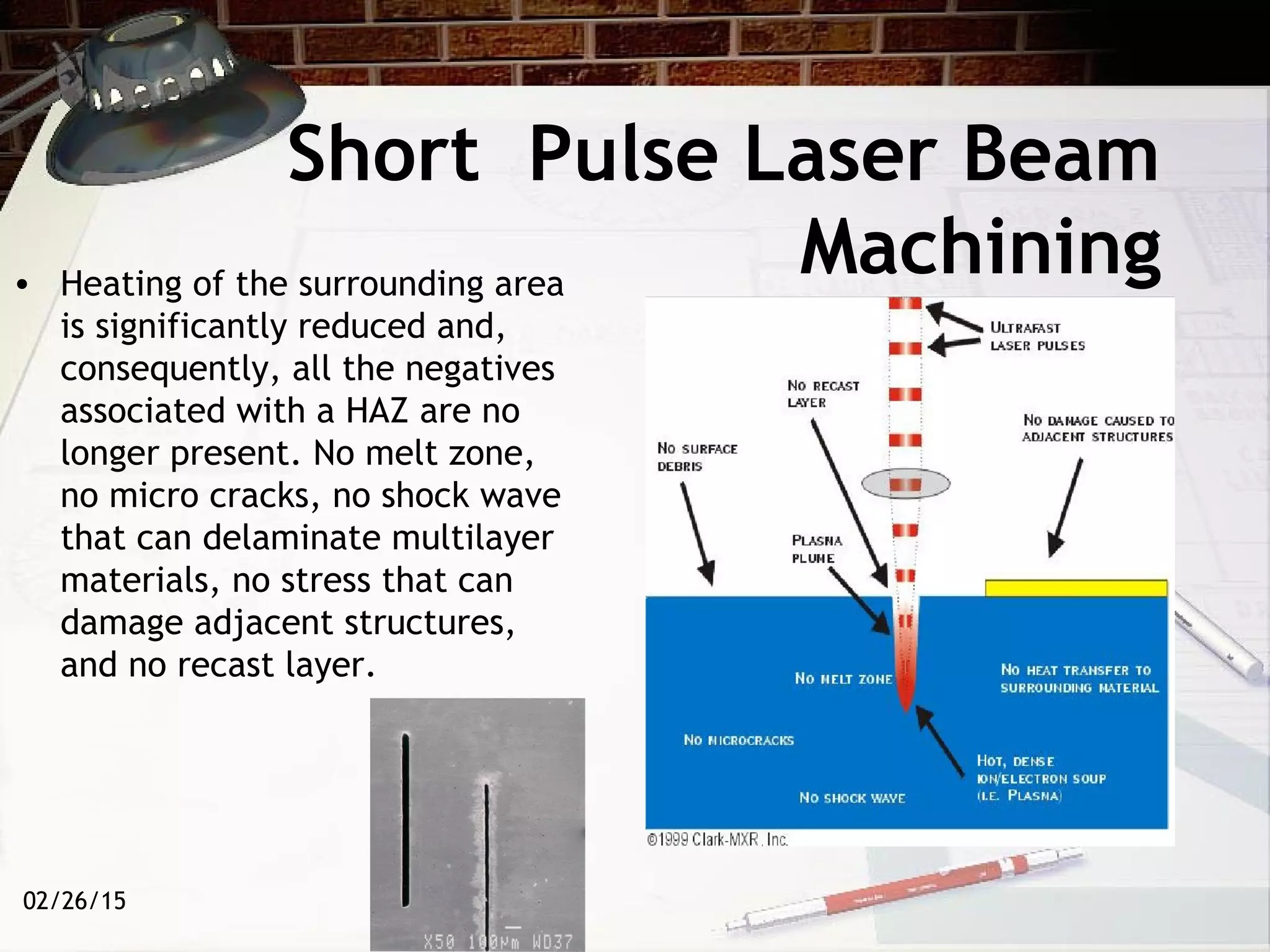 02/26/15
Short Pulse Laser Beam
Machining• Heating of the surrounding area
is significantly reduced and,
consequently, all the negatives
associated with a HAZ are no
longer present. No melt zone,
no micro cracks, no shock wave
that can delaminate multilayer
materials, no stress that can
damage adjacent structures,
and no recast layer.
 