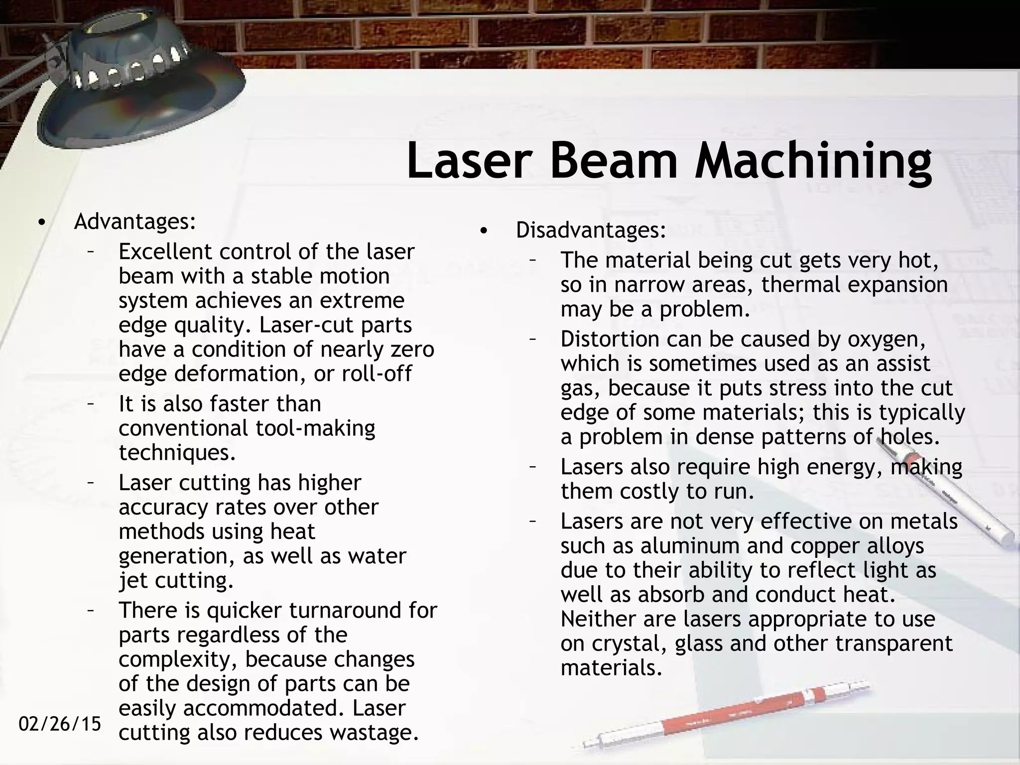 02/26/15
Laser Beam Machining
• Advantages:
– Excellent control of the laser
beam with a stable motion
system achieves an extreme
edge quality. Laser-cut parts
have a condition of nearly zero
edge deformation, or roll-off
– It is also faster than
conventional tool-making
techniques.
– Laser cutting has higher
accuracy rates over other
methods using heat
generation, as well as water
jet cutting.
– There is quicker turnaround for
parts regardless of the
complexity, because changes
of the design of parts can be
easily accommodated. Laser
cutting also reduces wastage.
• Disadvantages:
– The material being cut gets very hot,
so in narrow areas, thermal expansion
may be a problem.
– Distortion can be caused by oxygen,
which is sometimes used as an assist
gas, because it puts stress into the cut
edge of some materials; this is typically
a problem in dense patterns of holes.
– Lasers also require high energy, making
them costly to run.
– Lasers are not very effective on metals
such as aluminum and copper alloys
due to their ability to reflect light as
well as absorb and conduct heat.
Neither are lasers appropriate to use
on crystal, glass and other transparent
materials.
 