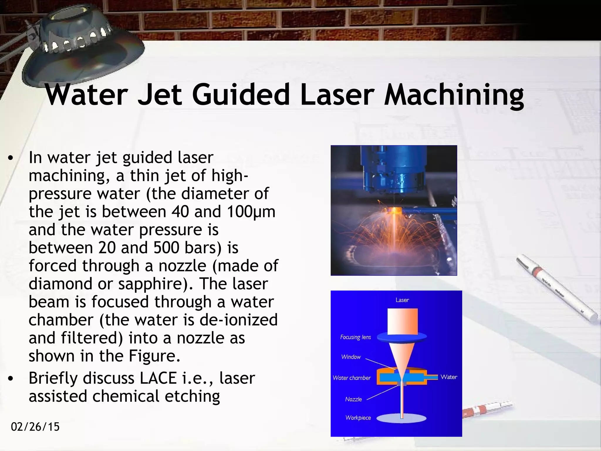 02/26/15
Water Jet Guided Laser Machining
• In water jet guided laser
machining, a thin jet of high-
pressure water (the diameter of
the jet is between 40 and 100µm
and the water pressure is
between 20 and 500 bars) is
forced through a nozzle (made of
diamond or sapphire). The laser
beam is focused through a water
chamber (the water is de-ionized
and filtered) into a nozzle as
shown in the Figure.
• Briefly discuss LACE i.e., laser
assisted chemical etching
 