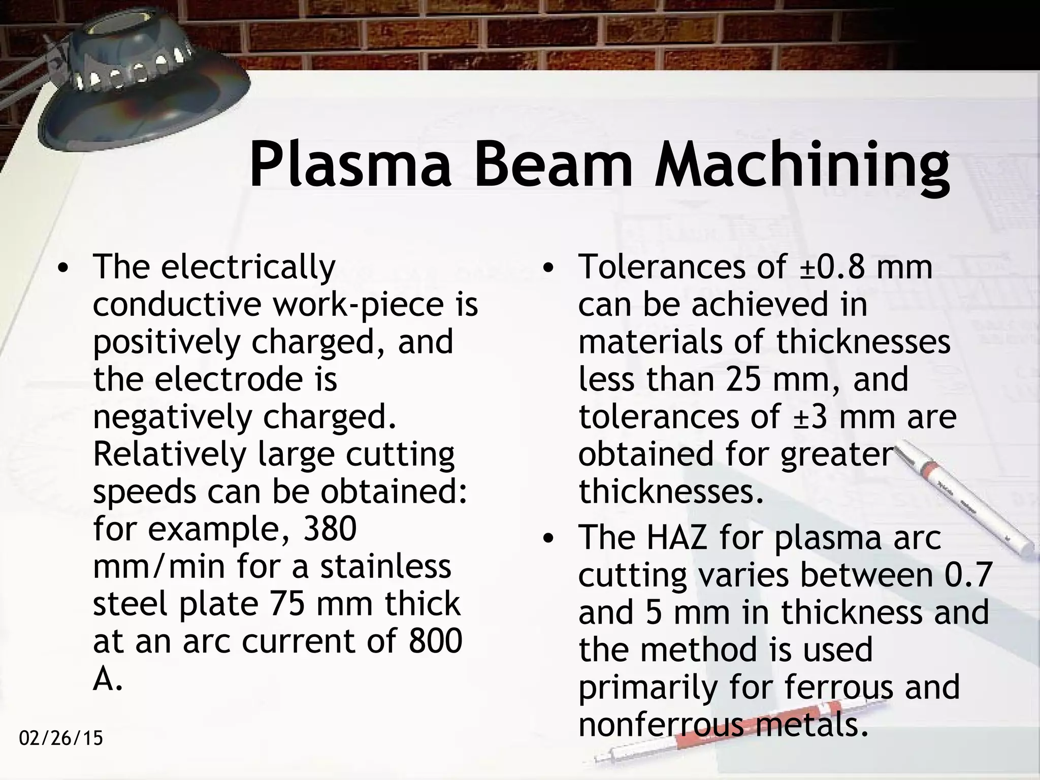 02/26/15
Plasma Beam Machining
• The electrically
conductive work-piece is
positively charged, and
the electrode is
negatively charged.
Relatively large cutting
speeds can be obtained:
for example, 380
mm/min for a stainless
steel plate 75 mm thick
at an arc current of 800
A.
• Tolerances of ±0.8 mm
can be achieved in
materials of thicknesses
less than 25 mm, and
tolerances of ±3 mm are
obtained for greater
thicknesses.
• The HAZ for plasma arc
cutting varies between 0.7
and 5 mm in thickness and
the method is used
primarily for ferrous and
nonferrous metals.
 
