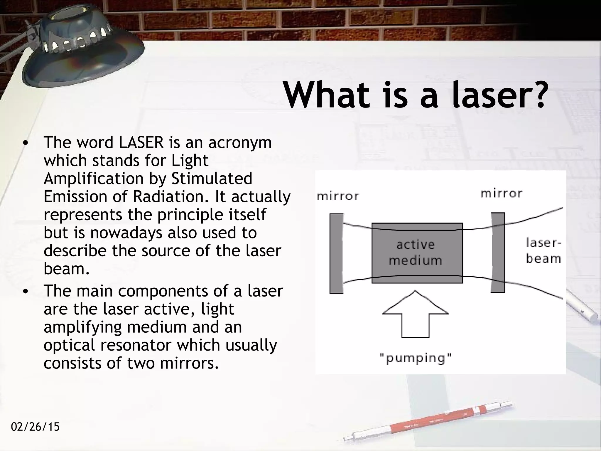02/26/15
What is a laser?
• The word LASER is an acronym
which stands for Light
Amplification by Stimulated
Emission of Radiation. It actually
represents the principle itself
but is nowadays also used to
describe the source of the laser
beam.
• The main components of a laser
are the laser active, light
amplifying medium and an
optical resonator which usually
consists of two mirrors.
 