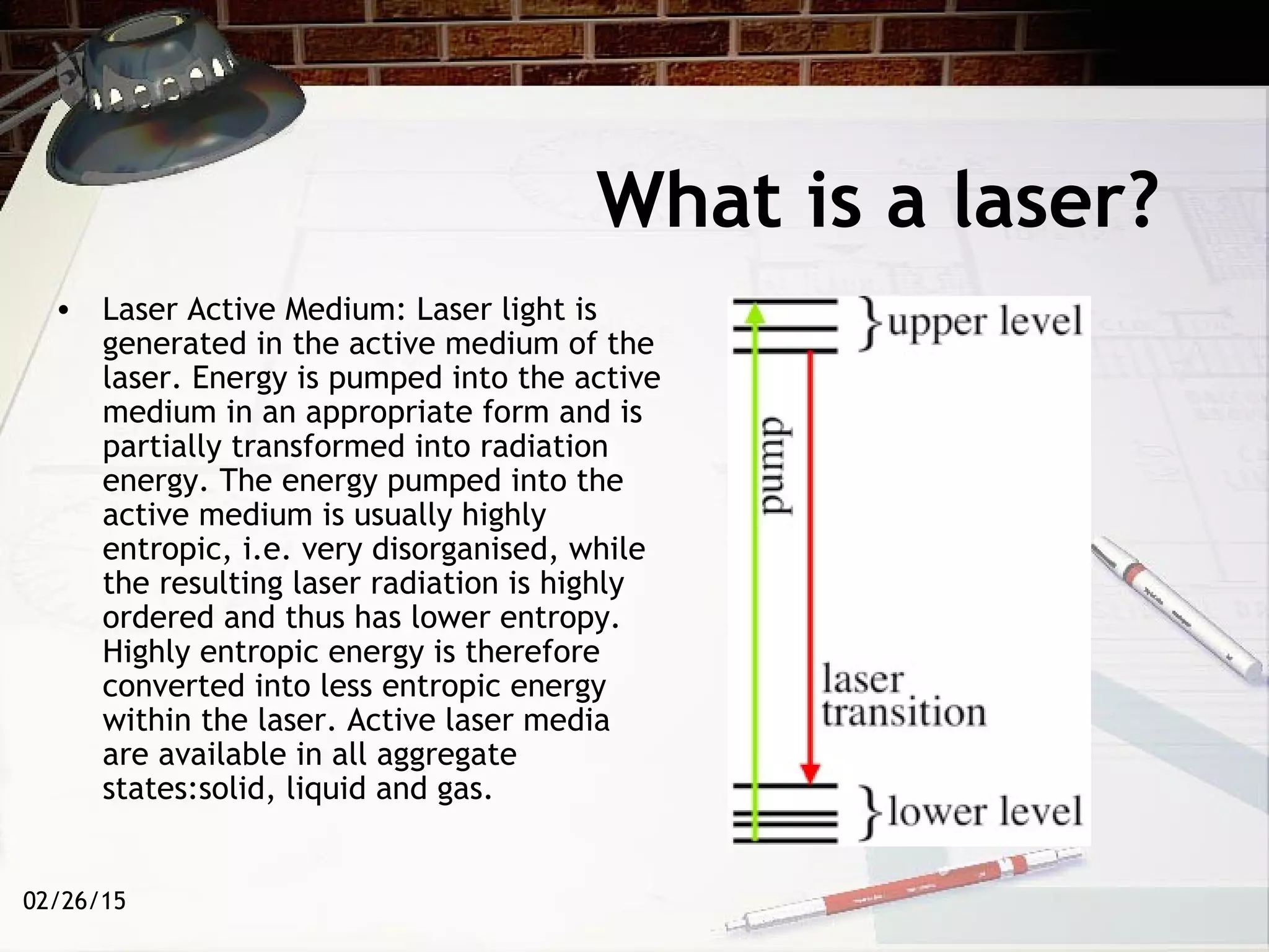 02/26/15
What is a laser?
• Laser Active Medium: Laser light is
generated in the active medium of the
laser. Energy is pumped into the active
medium in an appropriate form and is
partially transformed into radiation
energy. The energy pumped into the
active medium is usually highly
entropic, i.e. very disorganised, while
the resulting laser radiation is highly
ordered and thus has lower entropy.
Highly entropic energy is therefore
converted into less entropic energy
within the laser. Active laser media
are available in all aggregate
states:solid, liquid and gas.
 