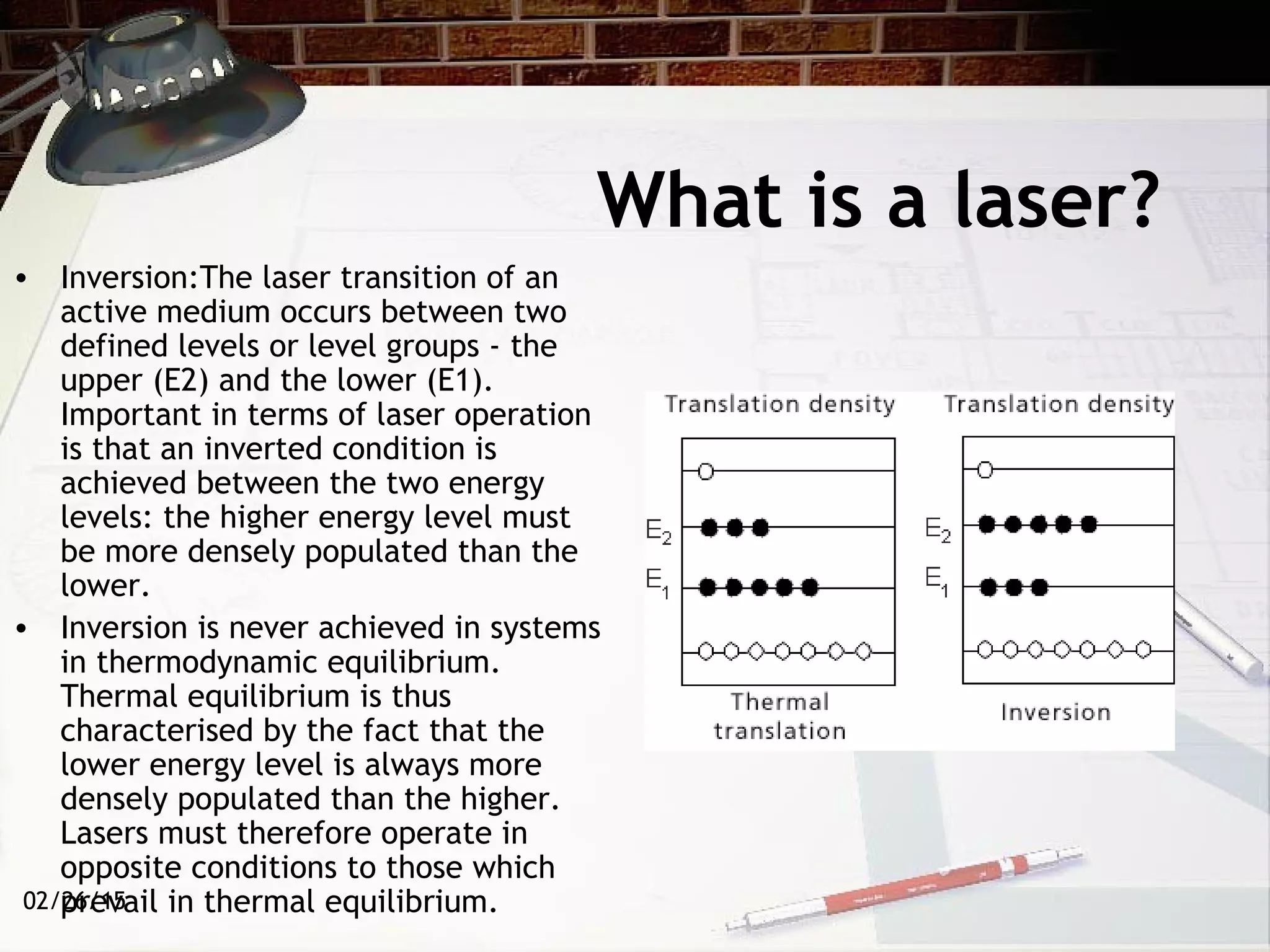 02/26/15
What is a laser?
• Inversion:The laser transition of an
active medium occurs between two
defined levels or level groups - the
upper (E2) and the lower (E1).
Important in terms of laser operation
is that an inverted condition is
achieved between the two energy
levels: the higher energy level must
be more densely populated than the
lower.
• Inversion is never achieved in systems
in thermodynamic equilibrium.
Thermal equilibrium is thus
characterised by the fact that the
lower energy level is always more
densely populated than the higher.
Lasers must therefore operate in
opposite conditions to those which
prevail in thermal equilibrium.
 