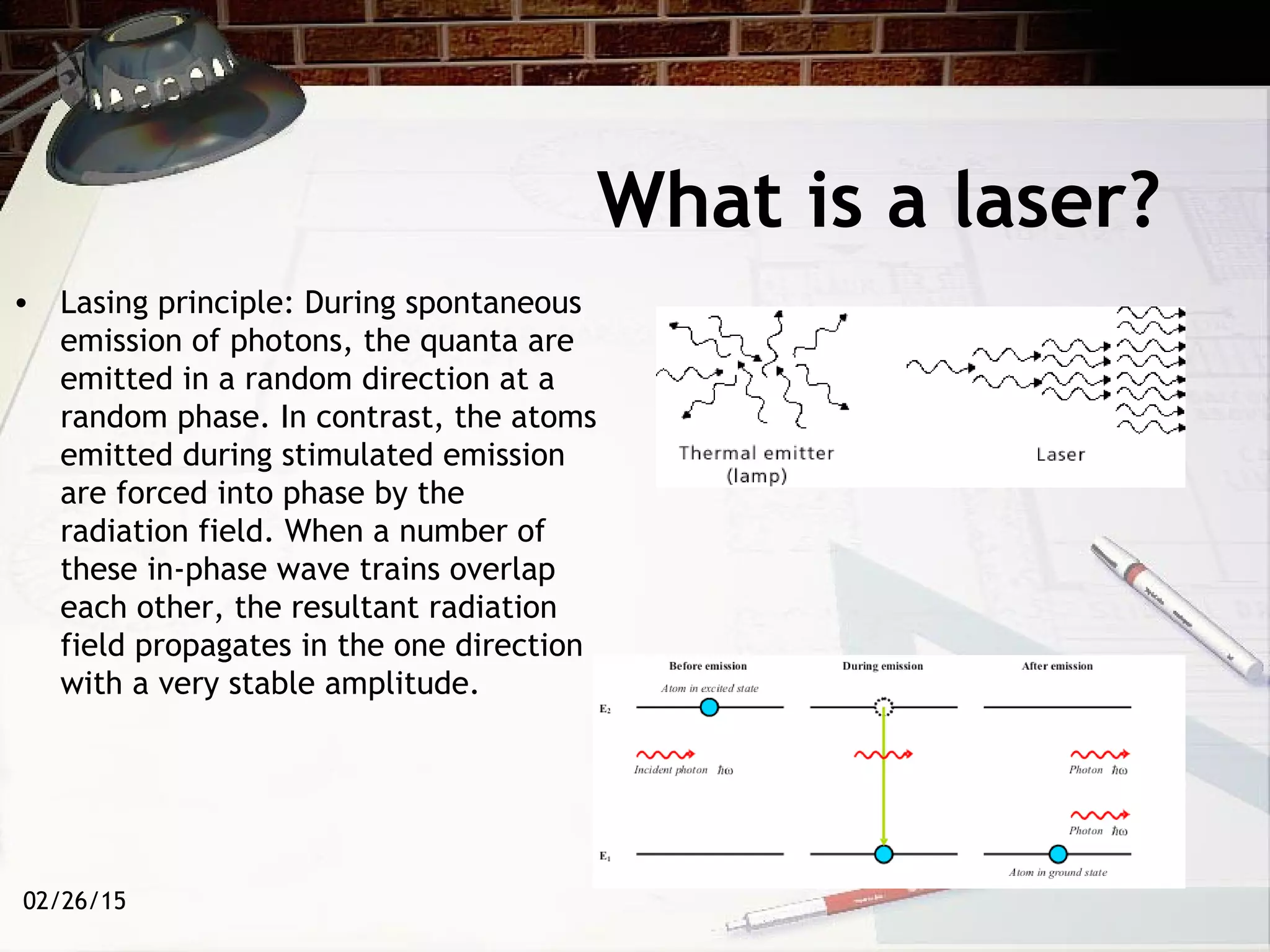 02/26/15
What is a laser?
• Lasing principle: During spontaneous
emission of photons, the quanta are
emitted in a random direction at a
random phase. In contrast, the atoms
emitted during stimulated emission
are forced into phase by the
radiation field. When a number of
these in-phase wave trains overlap
each other, the resultant radiation
field propagates in the one direction
with a very stable amplitude.
 