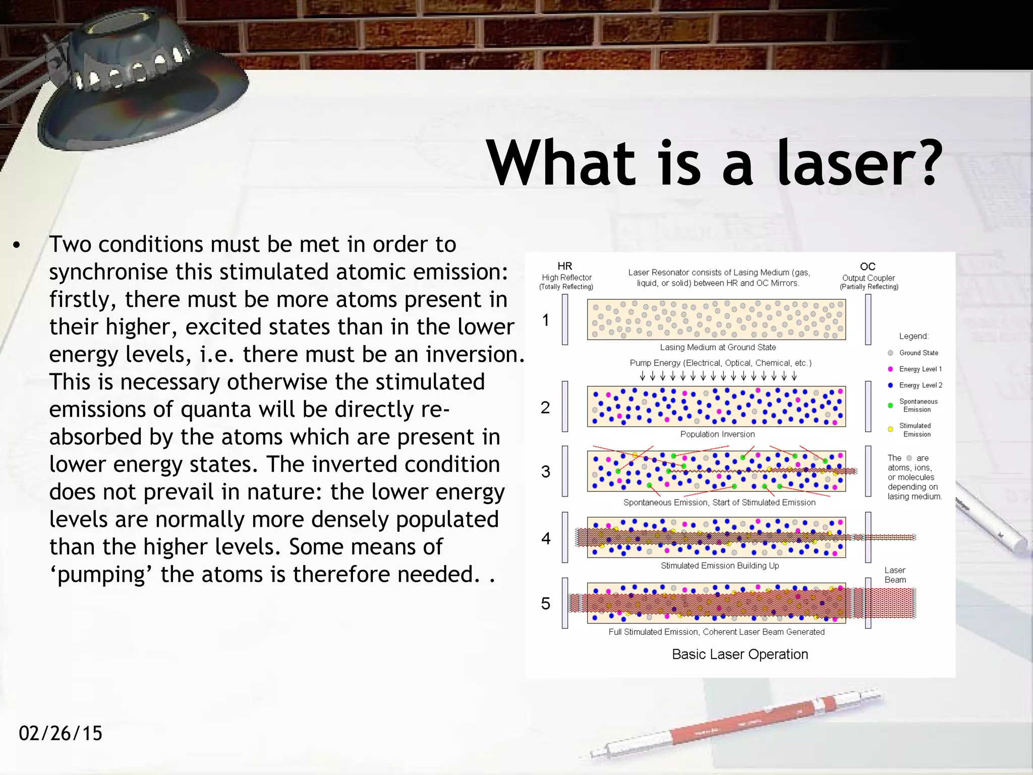 02/26/15
What is a laser?
• Two conditions must be met in order to
synchronise this stimulated atomic emission:
firstly, there must be more atoms present in
their higher, excited states than in the lower
energy levels, i.e. there must be an inversion.
This is necessary otherwise the stimulated
emissions of quanta will be directly re-
absorbed by the atoms which are present in
lower energy states. The inverted condition
does not prevail in nature: the lower energy
levels are normally more densely populated
than the higher levels. Some means of
‘pumping’ the atoms is therefore needed. .
 