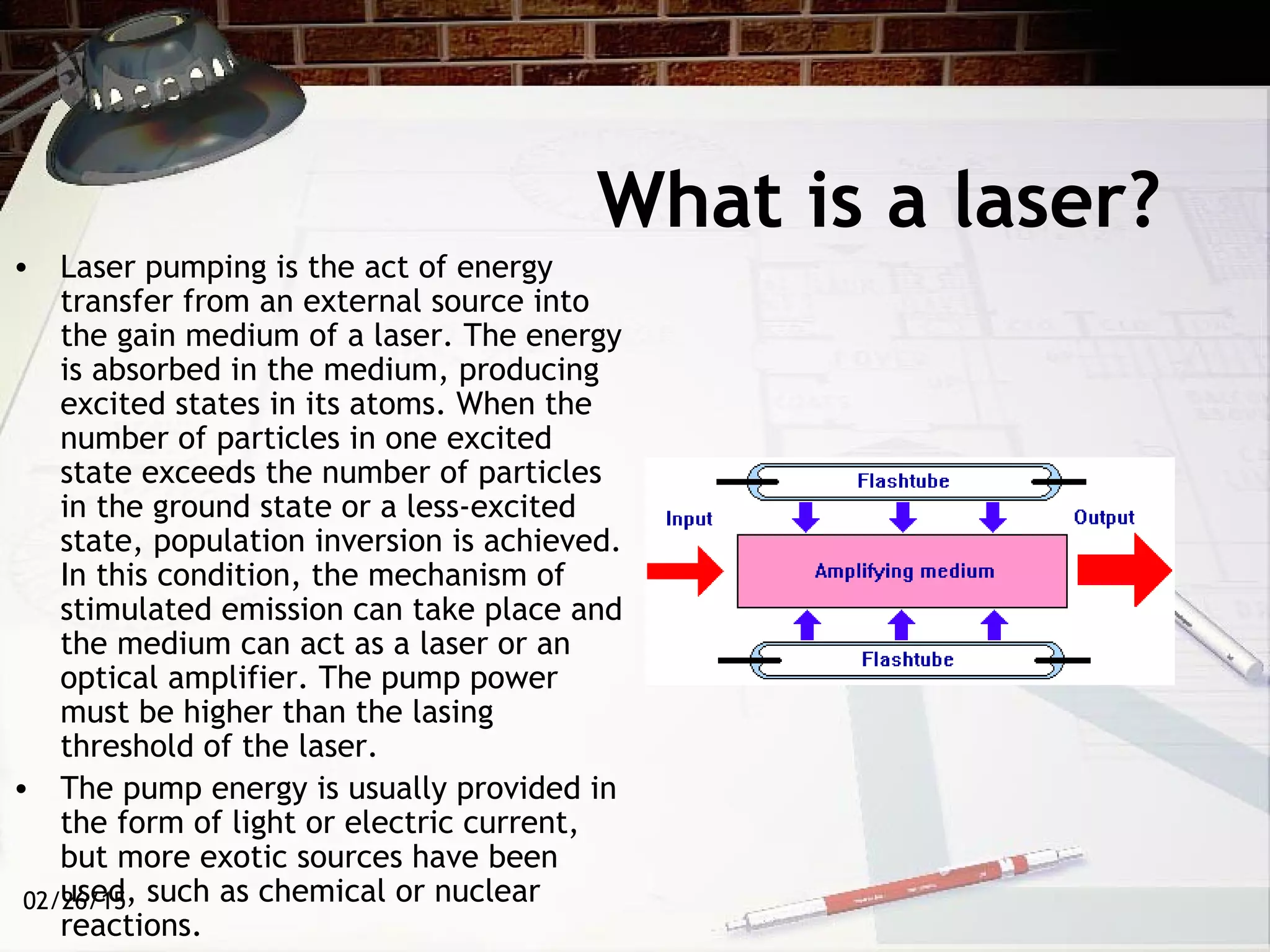 02/26/15
What is a laser?
• Laser pumping is the act of energy
transfer from an external source into
the gain medium of a laser. The energy
is absorbed in the medium, producing
excited states in its atoms. When the
number of particles in one excited
state exceeds the number of particles
in the ground state or a less-excited
state, population inversion is achieved.
In this condition, the mechanism of
stimulated emission can take place and
the medium can act as a laser or an
optical amplifier. The pump power
must be higher than the lasing
threshold of the laser.
• The pump energy is usually provided in
the form of light or electric current,
but more exotic sources have been
used, such as chemical or nuclear
reactions.
 