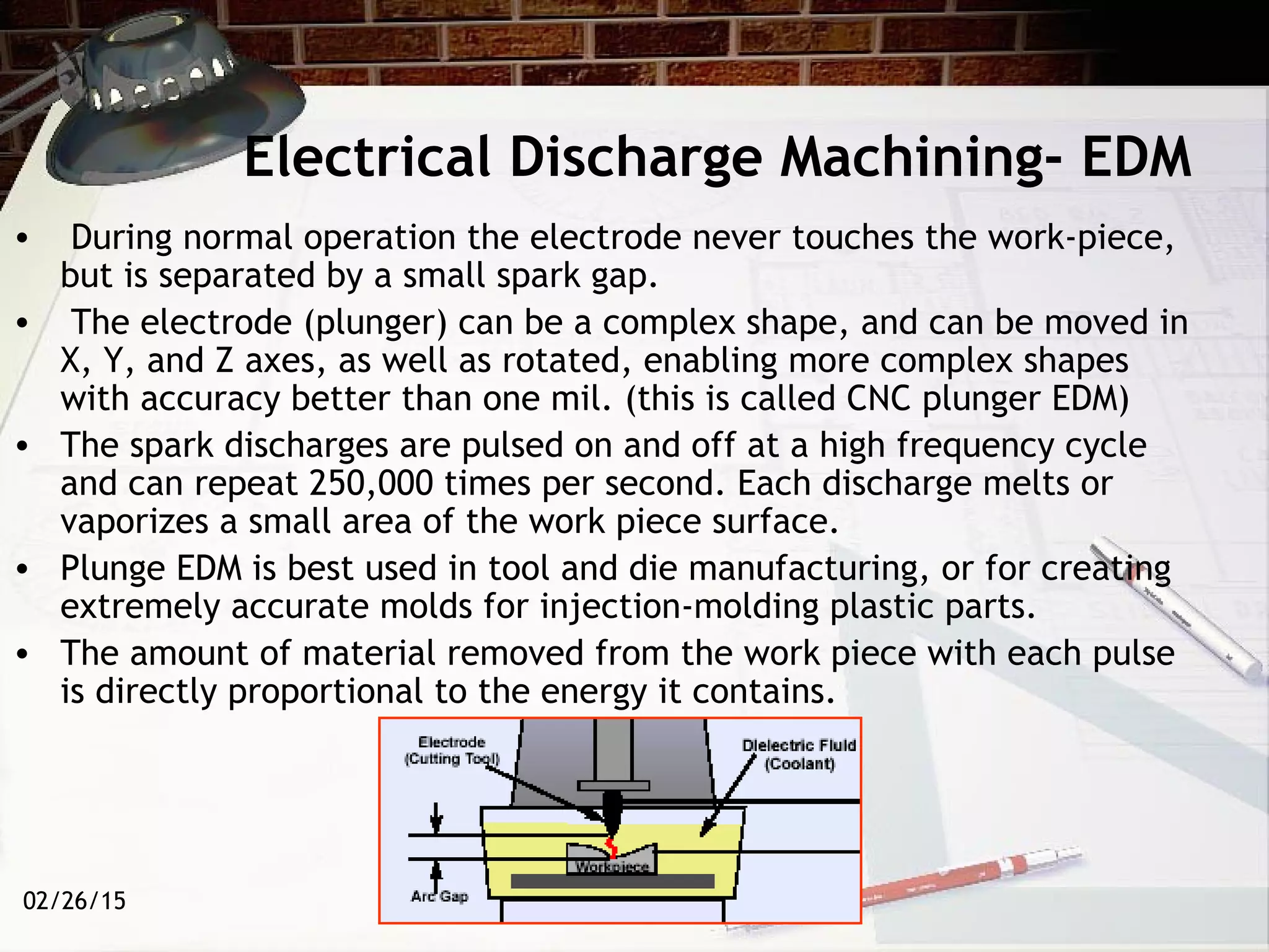 02/26/15
Electrical Discharge Machining- EDM
• During normal operation the electrode never touches the work-piece,
but is separated by a small spark gap.
• The electrode (plunger) can be a complex shape, and can be moved in
X, Y, and Z axes, as well as rotated, enabling more complex shapes
with accuracy better than one mil. (this is called CNC plunger EDM)
• The spark discharges are pulsed on and off at a high frequency cycle
and can repeat 250,000 times per second. Each discharge melts or
vaporizes a small area of the work piece surface.
• Plunge EDM is best used in tool and die manufacturing, or for creating
extremely accurate molds for injection-molding plastic parts.
• The amount of material removed from the work piece with each pulse
is directly proportional to the energy it contains.
 