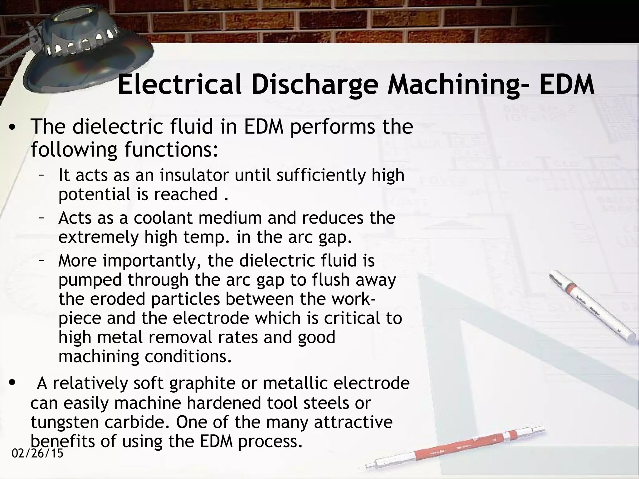 02/26/15
Electrical Discharge Machining- EDM
• The dielectric fluid in EDM performs the
following functions:
– It acts as an insulator until sufficiently high
potential is reached .
– Acts as a coolant medium and reduces the
extremely high temp. in the arc gap.
– More importantly, the dielectric fluid is
pumped through the arc gap to flush away
the eroded particles between the work-
piece and the electrode which is critical to
high metal removal rates and good
machining conditions.
• A relatively soft graphite or metallic electrode
can easily machine hardened tool steels or
tungsten carbide. One of the many attractive
benefits of using the EDM process.
 