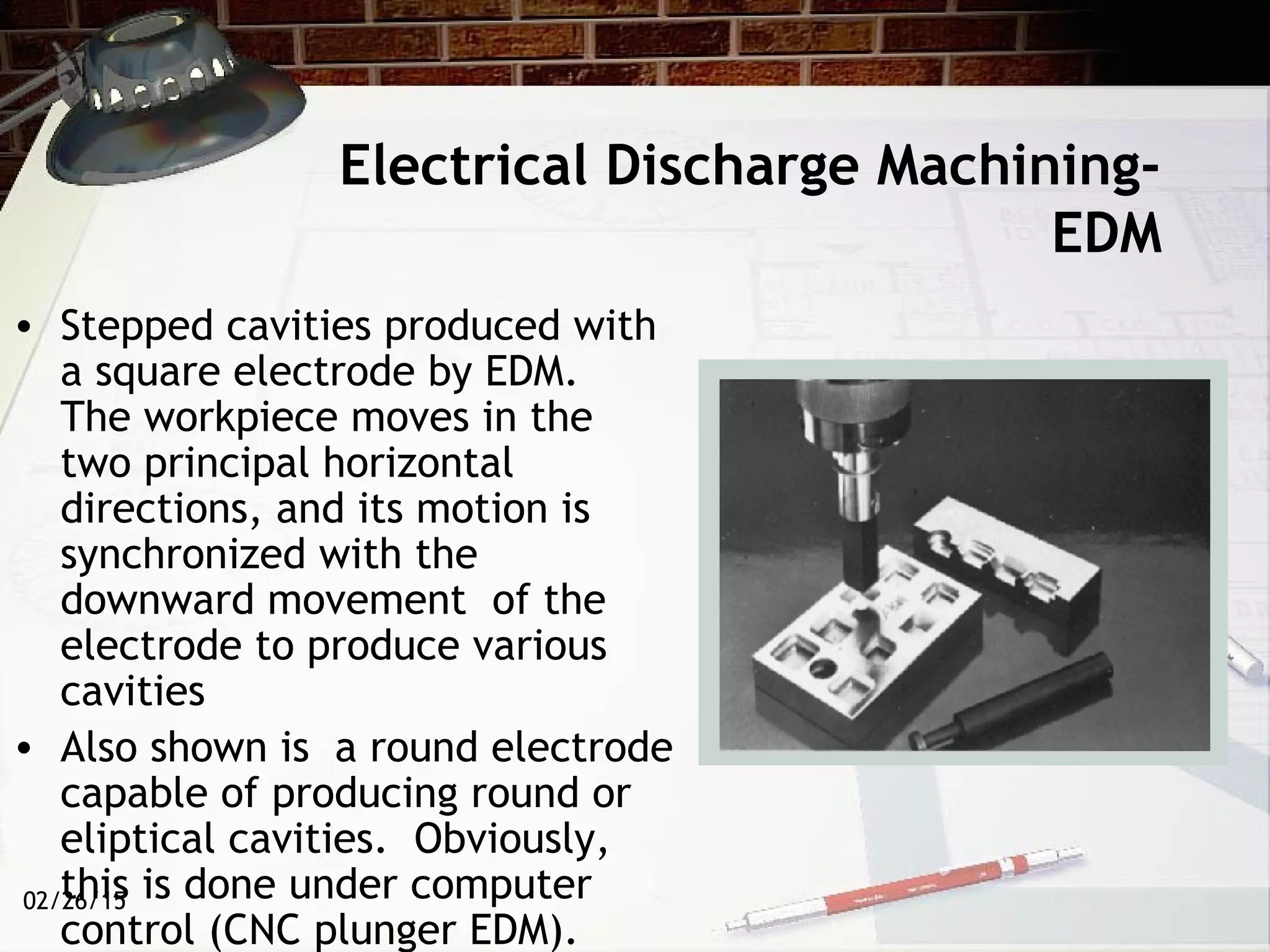 02/26/15
Electrical Discharge Machining-
EDM
• Stepped cavities produced with
a square electrode by EDM.
The workpiece moves in the
two principal horizontal
directions, and its motion is
synchronized with the
downward movement of the
electrode to produce various
cavities
• Also shown is a round electrode
capable of producing round or
eliptical cavities. Obviously,
this is done under computer
control (CNC plunger EDM).
 