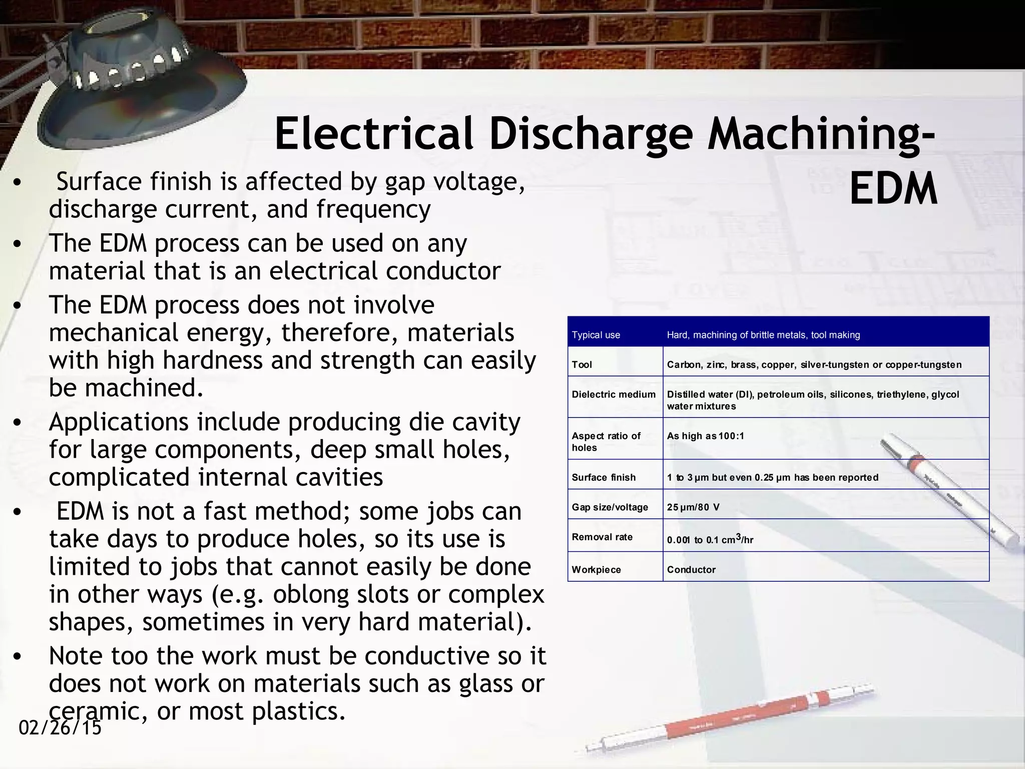 02/26/15
Electrical Discharge Machining-
EDM• Surface finish is affected by gap voltage,
discharge current, and frequency
• The EDM process can be used on any
material that is an electrical conductor
• The EDM process does not involve
mechanical energy, therefore, materials
with high hardness and strength can easily
be machined.
• Applications include producing die cavity
for large components, deep small holes,
complicated internal cavities
• EDM is not a fast method; some jobs can
take days to produce holes, so its use is
limited to jobs that cannot easily be done
in other ways (e.g. oblong slots or complex
shapes, sometimes in very hard material).
• Note too the work must be conductive so it
does not work on materials such as glass or
ceramic, or most plastics.
Typical use Hard, machining of brittle metals, tool making
Tool Carbon, zinc, brass, copper, silver-tungsten or copper-tungsten
Dielectric medium Distilled water (DI), petroleum oils, silicones, triethylene, glycol
water mixtures
Aspect ratio of
holes
As high as 100:1
Surface finish 1 to 3 µm but even 0.25 µm has been reported
Gap size/voltage 25 µm/80 V
Removal rate 0.001 to 0.1 cm3/hr
Workpiece Conductor
 