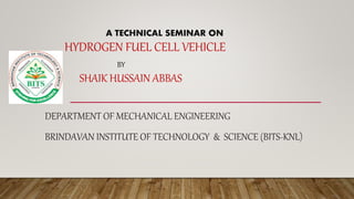 A TECHNICAL SEMINAR ON
HYDROGEN FUEL CELL VEHICLE
BY
SHAIK HUSSAIN ABBAS
DEPARTMENT OF MECHANICAL ENGINEERING
BRINDAVAN INSTITUTE OF TECHNOLOGY & SCIENCE (BITS-KNL)
 