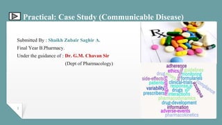 Practical: Case Study (Communicable Disease)
Submitted By : Shaikh Zubair Saghir A.
Final Year B.Pharmacy.
Under the guidance of : Dr. G.M. Chavan Sir
(Dept of Pharmacology)
1
 